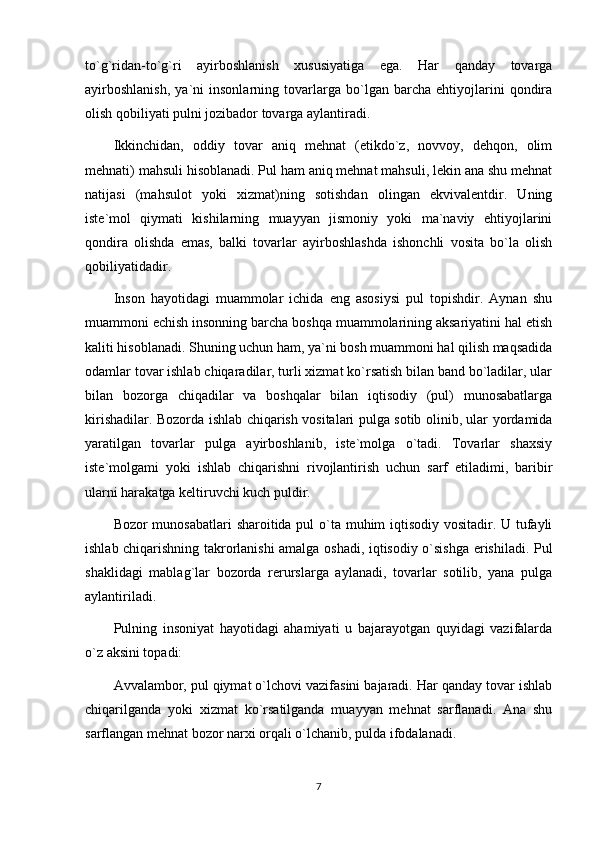 to`g`ridan-to`g`ri   ayirboshlanish   xususiyatiga   ega.   Har   qanday   tovarga
ayirboshlanish,   ya`ni   insonlarning   tovarlarga   bo`lgan   barcha   ehtiyojlarini   qondira
olish qobiliyati pulni jozibador tovarga aylantiradi.
Ikkinchidan,   oddiy   tovar   aniq   mehnat   (etikdo`z,   novvoy,   dehqon,   olim
mehnati) mahsuli hisoblanadi. Pul ham aniq mehnat mahsuli, lekin ana shu mehnat
natijasi   (mahsulot   yoki   xizmat)ning   sotishdan   olingan   ekvivalentdir.   Uning
iste`mol   qiymati   kishilarning   muayyan   jismoniy   yoki   ma`naviy   ehtiyojlarini
qondira   olishda   emas,   balki   tovarlar   ayirboshlashda   ishonchli   vosita   bo`la   olish
qobiliyatidadir. 
Inson   hayotidagi   muammolar   ichida   eng   asosiysi   pul   topishdir.   Aynan   shu
muammoni echish insonning barcha boshqa muammolarining aksariyatini hal etish
kaliti hisoblanadi. Shuning uchun ham, ya`ni bosh muammoni hal qilish maqsadida
odamlar tovar ishlab chiqaradilar, turli xizmat ko`rsatish bilan band bo`ladilar, ular
bilan   bozorga   chiqadilar   va   boshqalar   bilan   iqtisodiy   (pul)   munosabatlarga
kirishadilar. Bozorda ishlab chiqarish vositalari pulga sotib olinib, ular yordamida
yaratilgan   tovarlar   pulga   ayirboshlanib,   iste`molga   o`tadi.   Tovarlar   shaxsiy
iste`molgami   yoki   ishlab   chiqarishni   rivojlantirish   uchun   sarf   etiladimi,   baribir
ularni harakatga keltiruvchi kuch puldir. 
Bozor munosabatlari  sharoitida pul  o`ta muhim iqtisodiy vositadir. U tufayli
ishlab chiqarishning takrorlanishi amalga oshadi, iqtisodiy o`sishga erishiladi. Pul
shaklidagi   mablag`lar   bozorda   rerurslarga   aylanadi,   tovarlar   sotilib,   yana   pulga
aylantiriladi.
Pulning   insoniyat   hayotidagi   ahamiyati   u   bajarayotgan   quyidagi   vazifalarda
o`z aksini topadi:
Avvalambor, pul qiymat o`lchovi vazifasini bajaradi. Har qanday tovar ishlab
chiqarilganda   yoki   xizmat   ko`rsatilganda   muayyan   mehnat   sarflanadi.   Ana   shu
sarflangan mehnat bozor narxi orqali o`lchanib, pulda ifodalanadi.
7 
