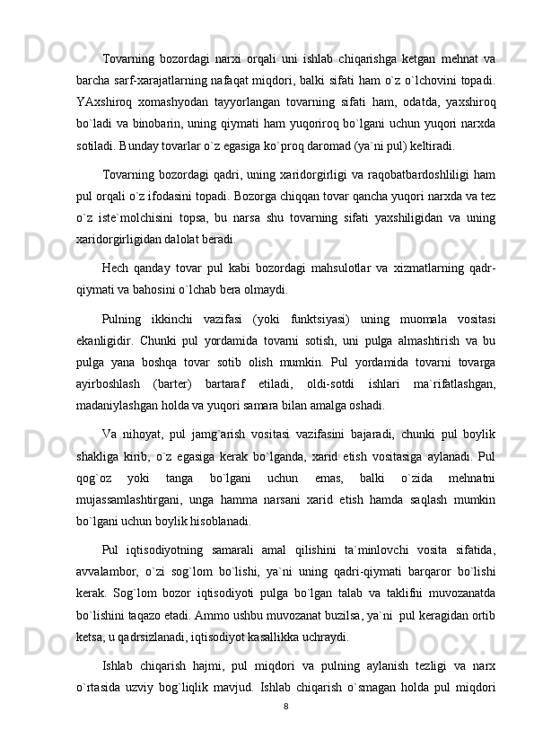 Tovarning   bozordagi   narxi   orqali   uni   ishlab   chiqarishga   ketgan   mehnat   va
barcha sarf-xarajatlarning nafaqat miqdori, balki  sifati ham  o`z o`lchovini  topadi.
YAxshiroq   xomashyodan   tayyorlangan   tovarning   sifati   ham,   odatda,   yaxshiroq
bo`ladi  va binobarin, uning qiymati ham yuqoriroq bo`lgani uchun yuqori  narxda
sotiladi. Bunday tovarlar o`z egasiga ko`proq daromad (ya`ni pul) keltiradi.
Tovarning   bozordagi   qadri,   uning   xaridorgirligi   va   raqobatbardoshliligi   ham
pul orqali o`z ifodasini topadi. Bozorga chiqqan tovar qancha yuqori narxda va tez
o`z   iste`molchisini   topsa,   bu   narsa   shu   tovarning   sifati   yaxshiligidan   va   uning
xaridorgirligidan dalolat beradi. 
Hech   qanday   tovar   pul   kabi   bozordagi   mahsulotlar   va   xizmatlarning   qadr-
qiymati va bahosini o`lchab bera olmaydi.
Pulning   ikkinchi   vazifasi   (yoki   funktsiyasi)   uning   muomala   vositasi
ekanligidir.   Chunki   pul   yordamida   tovarni   sotish,   uni   pulga   almashtirish   va   bu
pulga   yana   boshqa   tovar   sotib   olish   mumkin.   Pul   yordamida   tovarni   tovarga
ayirboshlash   (barter)   bartaraf   etiladi,   oldi-sotdi   ishlari   ma`rifatlashgan,
madaniylashgan holda va yuqori samara bilan amalga oshadi.
Va   nihoyat,   pul   jamg`arish   vositasi   vazifasini   bajaradi,   chunki   pul   boylik
shakliga   kirib,   o`z   egasiga   kerak   bo`lganda,   xarid   etish   vositasiga   aylanadi.   Pul
qog`oz   yoki   tanga   bo`lgani   uchun   emas,   balki   o`zida   mehnatni
mujassamlashtirgani,   unga   hamma   narsani   xarid   etish   hamda   saqlash   mumkin
bo`lgani uchun boylik hisoblanadi.
Pul   iqtisodiyotning   samarali   amal   qilishini   ta`minlovchi   vosita   sifatida,
avvalambor,   o`zi   sog`lom   bo`lishi,   ya`ni   uning   qadri-qiymati   barqaror   bo`lishi
kerak.   Sog`lom   bozor   iqtisodiyoti   pulga   bo`lgan   talab   va   taklifni   muvozanatda
bo`lishini taqazo etadi. Ammo ushbu muvozanat buzilsa, ya`ni  pul keragidan ortib
ketsa, u qadrsizlanadi, iqtisodiyot kasallikka uchraydi.
Ishlab   chiqarish   hajmi,   pul   miqdori   va   pulning   aylanish   tezligi   va   narx
o`rtasida   uzviy   bog`liqlik   mavjud.   Ishlab   chiqarish   o`smagan   holda   pul   miqdori
8 
