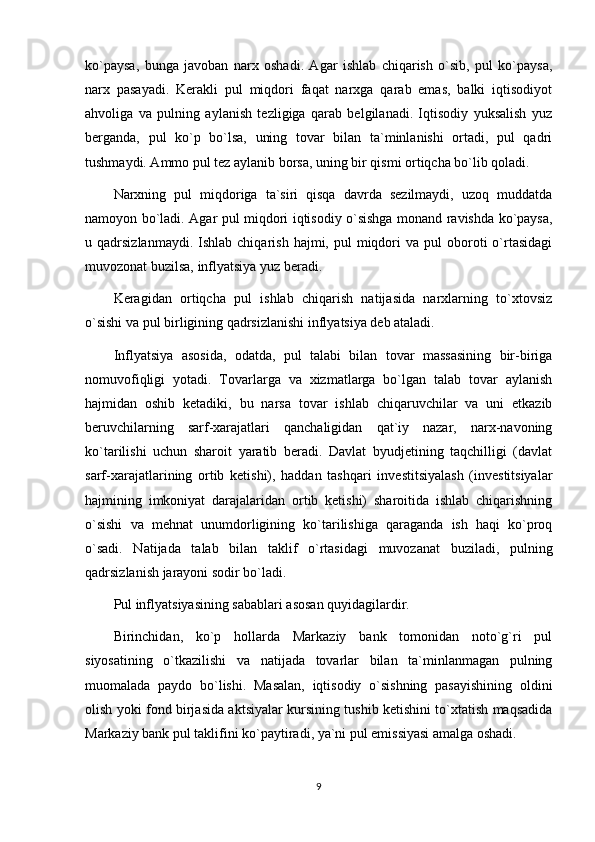 ko`paysa,   bunga   javoban   narx   oshadi.   Agar   ishlab   chiqarish   o`sib,   pul   ko`paysa,
narx   pasayadi.   Kerakli   pul   miqdori   faqat   narxga   qarab   emas,   balki   iqtisodiyot
ahvoliga   va   pulning   aylanish   tezligiga   qarab   belgilanadi.   Iqtisodiy   yuksalish   yuz
berganda,   pul   ko`p   bo`lsa,   uning   tovar   bilan   ta`minlanishi   ortadi,   pul   qadri
tushmaydi. Ammo pul tez aylanib borsa, uning bir qismi ortiqcha bo`lib qoladi.
Narxning   pul   miqdoriga   ta`siri   qisqa   davrda   sezilmaydi,   uzoq   muddatda
namoyon bo`ladi. Agar pul miqdori iqtisodiy o`sishga monand ravishda ko`paysa,
u  qadrsizlanmaydi.  Ishlab  chiqarish   hajmi,  pul  miqdori   va  pul   oboroti  o`rtasidagi
muvozonat buzilsa, inflyatsiya yuz beradi.
Keragidan   ortiqcha   pul   ishlab   chiqarish   natijasida   narxlarning   to`xtovsiz
o`sishi va pul birligining qadrsizlanishi inflyatsiya deb ataladi.
Inflyatsiya   asosida,   odatda,   pul   talabi   bilan   tovar   massasining   bir-biriga
nomuvofiqligi   yotadi.   Tovarlarga   va   xizmatlarga   bo`lgan   talab   tovar   aylanish
hajmidan   oshib   ketadiki,   bu   narsa   tovar   ishlab   chiqaruvchilar   va   uni   etkazib
beruvchilarning   sarf-xarajatlari   qanchaligidan   qat`iy   nazar,   narx-navoning
ko`tarilishi   uchun   sharoit   yaratib   beradi.   Davlat   byudjetining   taqchilligi   (davlat
sarf-xarajatlarining   ortib   ketishi),   haddan   tashqari   investitsiyalash   (investitsiyalar
hajmining   imkoniyat   darajalaridan   ortib   ketishi)   sharoitida   ishlab   chiqarishning
o`sishi   va   mehnat   unumdorligining   ko`tarilishiga   qaraganda   ish   haqi   ko`proq
o`sadi.   Natijada   talab   bilan   taklif   o`rtasidagi   muvozanat   buziladi,   pulning
qadrsizlanish jarayoni sodir bo`ladi. 
Pul inflyatsiyasining sabablari asosan quyidagilardir.
Birinchidan,   ko`p   hollarda   Markaziy   bank   tomonidan   noto`g`ri   pul
siyosatining   o`tkazilishi   va   natijada   tovarlar   bilan   ta`minlanmagan   pulning
muomalada   paydo   bo`lishi.   Masalan,   iqtisodiy   o`sishning   pasayishining   oldini
olish yoki fond birjasida aktsiyalar kursining tushib ketishini to`xtatish maqsadida
Markaziy bank pul taklifini ko`paytiradi, ya`ni pul emissiyasi amalga oshadi.
9 