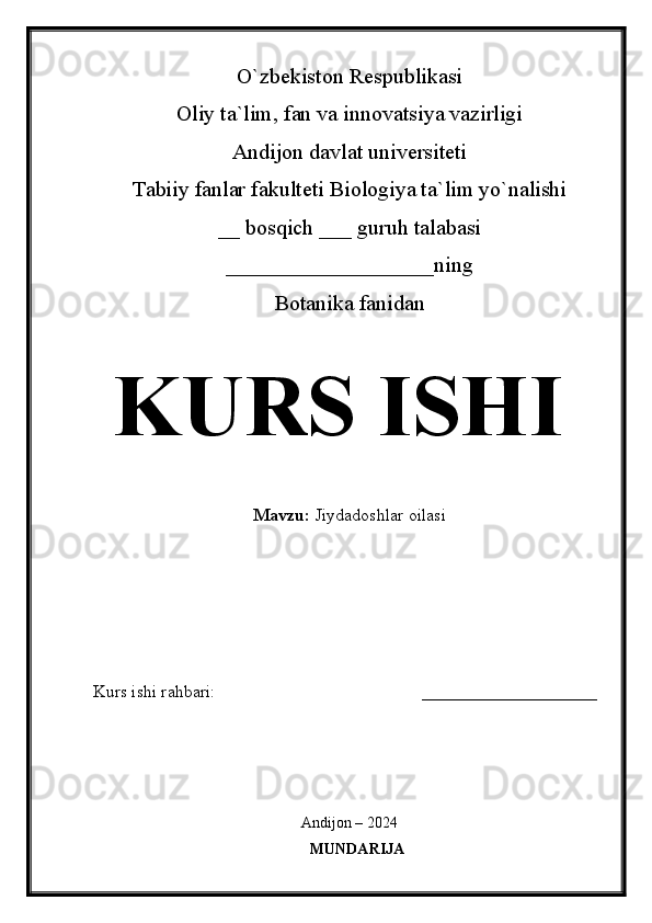 O`zbekiston Respublikasi
Oliy ta`lim, fan va innovatsiya vazirligi
Andijon davlat universiteti 
Tabiiy fanlar fakulteti Biologiya ta`lim yo`nalishi 
__ bosqich ___ guruh talabasi
___________________ning
Botanika fanidan   
KURS ISHI
Mavzu:   Jiydadoshlar oilasi
  
Kurs ishi rahbari:                                               ____________________
 
Andijon – 2024
MUNDARIJA 