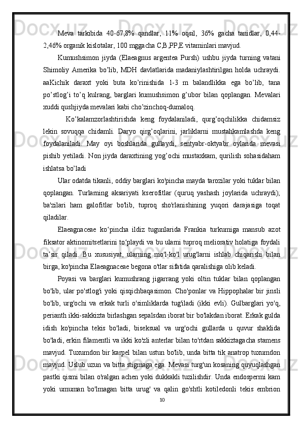 Meva   tarkibida   40-67,8%   qandlar,   11%   oqsil,   36%   gacha   tanidlar,   0,44-
2,46% organik kislotalar, 100 mggacha C,B,PP,E vitaminlari mavjud.  
Kumushsimon   jiyda   (Elaeagnus   argentea   Pursh)   ushbu   jiyda   turning   vatani
Shimoliy   Amerika   bo’lib,   MDH   davlatlarida   madaniylashtirilgan   holda   uchraydi.
aaKichik   daraxt   yoki   buta   ko’rinishida   1-3   m   balandlikka   ega   bo’lib,   tana
po’stlog’i   to’q   kulrang,   barglari   kumushsimon   g’ubor   bilan   qoplangan.   Mevalari
xuddi qushjiyda mevalari kabi cho’zinchoq-dumaloq.
    Ko’kalamzorlashtirishda   keng   foydalaniladi,   qurg’oqchilikka   chidamsiz
lekin   sovuqqa   chidamli.   Daryo   qirg’oqlarini,   jarliklarni   mustahkamlashda   keng
foydalaniladi.   May   oyi   boshlarida   gullaydi,   sentyabr-oktyabr   oylarida   mevasi
pishib yetiladi. Non jiyda daraxtining yog’ochi  mustaxkam,  qurilish  sohasidaham
ishlatsa bo’ladi
Ular odatda tikanli, oddiy barglari ko'pincha mayda tarozilar yoki tuklar bilan
qoplangan.   Turlarning   aksariyati   kserofitlar   (quruq   yashash   joylarida   uchraydi);
ba'zilari   ham   galofitlar   bo'lib,   tuproq   sho'rlanishining   yuqori   darajasiga   toqat
qiladilar.
Elaeagnaceae   ko pincha   ildiz   tugunlarida   Frankia   turkumiga   mansub   azotʻ
fiksator aktinomitsetlarini to playdi va bu ularni tuproq meliorativ holatiga foydali	
ʻ
ta sir   qiladi.   Bu   xususiyat,   ularning   mo'l-ko'l   urug'larni   ishlab   chiqarishi   bilan	
ʼ
birga, ko'pincha Elaeagnaceae begona o'tlar sifatida qaralishiga olib keladi.
Poyasi   va   barglari   kumushrang   jigarrang   yoki   oltin   tuklar   bilan   qoplangan
bo'lib, ular po'stlog'i  yoki  qisqichbaqasimon.  Cho'ponlar  va Hippophalar bir  jinsli
bo'lib,   urg'ochi   va   erkak   turli   o'simliklarda   tug'iladi   (ikki   evli).   Gulbarglari   yo'q,
perianth ikki-sakkizta birlashgan sepalsdan iborat bir bo'lakdan iborat. Erkak gulda
idish   ko'pincha   tekis   bo'ladi,   biseksual   va   urg'ochi   gullarda   u   quvur   shaklida
bo'ladi, erkin filamentli va ikki ko'zli anterlar bilan to'rtdan sakkiztagacha stamens
mavjud. Tuxumdon bir karpel bilan ustun bo'lib, unda bitta tik anatrop tuxumdon
mavjud. Uslub uzun va bitta stigmaga ega. Mevasi turg'un kosaning quyuqlashgan
pastki qismi bilan o'ralgan achen yoki dukkakli tuzilishdir. Unda endospermi kam
yoki   umuman   bo'lmagan   bitta   urug'   va   qalin   go'shtli   kotiledonli   tekis   embrion
10 