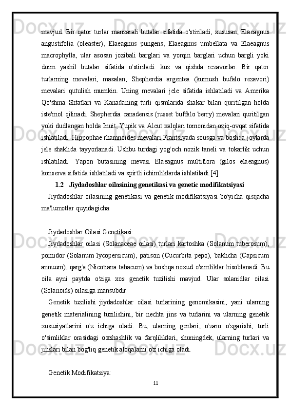 mavjud.   Bir   qator   turlar   manzarali   butalar   sifatida   o'stiriladi,   xususan,   Elaeagnus
angustifolia   (oleaster),   Elaeagnus   pungens,   Elaeagnus   umbellata   va   Elaeagnus
macrophylla,   ular   asosan   jozibali   barglari   va   yorqin   barglari   uchun   bargli   yoki
doim   yashil   butalar   sifatida   o'stiriladi.   kuz   va   qishda   rezavorlar.   Bir   qator
turlarning   mevalari,   masalan,   Shepherdia   argentea   (kumush   bufalo   rezavori)
mevalari   qutulish   mumkin.   Uning   mevalari   jele   sifatida   ishlatiladi   va   Amerika
Qo'shma   Shtatlari   va   Kanadaning   turli   qismlarida   shakar   bilan   quritilgan   holda
iste'mol  qilinadi. Shepherdia canadensis  (russet  buffalo berry)  mevalari  quritilgan
yoki dudlangan holda Inuit, Yupik va Aleut xalqlari tomonidan oziq-ovqat sifatida
ishlatiladi. Hippophae rhamnoides mevalari Frantsiyada sousga va boshqa joylarda
jele   shaklida   tayyorlanadi.   Ushbu   turdagi   yog'och   nozik   taneli   va   tokarlik   uchun
ishlatiladi.   Yapon   butasining   mevasi   Elaeagnus   multiflora   (gilos   elaeagnus)
konserva sifatida ishlatiladi va spirtli ichimliklarda ishlatiladi.[4]
1.2 Jiydadoshlar oilasining genetikasi va genetic modifikatsiyasi
Jiydadoshlar  oilasining  genetikasi  va genetik modifikatsiyasi  bo'yicha  qisqacha
ma'lumotlar quyidagicha:
Jiydadoshlar Oilasi Genetikasi:
Jiydadoshlar   oilasi   (Solanaceae   oilasi)   turlari   kartoshka   (Solanum   tuberosum),
pomidor   (Solanum   lycopersicum),   patison   (Cucurbita   pepo),   bakhcha   (Capsicum
annuum), qarg'a (Nicotiana tabacum) va boshqa noxud o'simliklar hisoblanadi. Bu
oila   ayni   paytda   o'ziga   xos   genetik   tuzilishi   mavjud.   Ular   solanidlar   oilasi
(Solanoids) oilasiga mansubdir.
Genetik   tuzilishi   jiydadoshlar   oilasi   turlarining   genomikasini,   yani   ularning
genetik   materialining   tuzilishini,   bir   nechta   jins   va   turlarini   va   ularning   genetik
xususiyatlarini   o'z   ichiga   oladi.   Bu,   ularning   genlari,   o'zaro   o'zgarishi,   turli
o'simliklar   orasidagi   o'xshashlik   va   farqliliklari,   shuningdek,   ularning   turlari   va
jinslari bilan bog'liq genetik aloqalarni o'z ichiga oladi.
Genetik Modifikatsiya:
11 