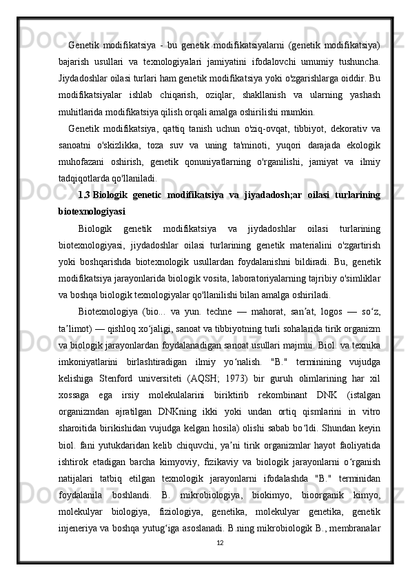 Genetik   modifikatsiya   -   bu   genetik   modifikatsiyalarni   (genetik   modifikatsiya)
bajarish   usullari   va   texnologiyalari   jamiyatini   ifodalovchi   umumiy   tushuncha.
Jiydadoshlar oilasi turlari ham genetik modifikatsiya yoki o'zgarishlarga oiddir. Bu
modifikatsiyalar   ishlab   chiqarish,   oziqlar,   shakllanish   va   ularning   yashash
muhitlarida modifikatsiya qilish orqali amalga oshirilishi mumkin.
Genetik   modifikatsiya,   qattiq   tanish   uchun   o'ziq-ovqat,   tibbiyot,   dekorativ   va
sanoatni   o'skizlikka,   toza   suv   va   uning   ta'minoti,   yuqori   darajada   ekologik
muhofazani   oshirish,   genetik   qonuniyatlarning   o'rganilishi,   jamiyat   va   ilmiy
tadqiqotlarda qo'llaniladi.
1.3 Biologik   genetic   modifikatsiya   va   jiyadadosh;ar   oilasi   turlarining
biotexnologiyasi
Biologik   genetik   modifikatsiya   va   jiydadoshlar   oilasi   turlarining
biotexnologiyasi,   jiydadoshlar   oilasi   turlarining   genetik   materialini   o'zgartirish
yoki   boshqarishda   biotexnologik   usullardan   foydalanishni   bildiradi.   Bu,   genetik
modifikatsiya jarayonlarida biologik vosita, laboratoriyalarning tajribiy o'simliklar
va boshqa biologik texnologiyalar qo'llanilishi bilan amalga oshiriladi.
Biotexnologiya   (bio...   va   yun.   techne   —   mahorat,   san at,   logos   —   so z,ʼ ʻ
ta limot) — qishloq xo jaligi, sanoat va tibbiyotning turli sohalarida tirik organizm	
ʼ ʻ
va biologik jarayonlardan foydalanadigan sanoat usullari majmui. Biol. va texnika
imkoniyatlarini   birlashtiradigan   ilmiy   yo nalish.   "B."   terminining   vujudga	
ʻ
kelishiga   Stenford   universiteti   (AQSH;   1973)   bir   guruh   olimlarining   har   xil
xossaga   ega   irsiy   molekulalarini   biriktirib   rekombinant   DNK   (istalgan
organizmdan   ajratilgan   DNKning   ikki   yoki   undan   ortiq   qismlarini   in   vitro
sharoitida  birikishidan   vujudga  kelgan  hosila)  olishi   sabab  bo ldi.  Shundan  keyin	
ʻ
biol.   fani   yutukdaridan   kelib   chiquvchi,   ya ni   tirik   organizmlar   hayot   faoliyatida	
ʼ
ishtirok   etadigan   barcha   kimyoviy,   fizikaviy   va   biologik   jarayonlarni   o rganish	
ʻ
natijalari   tatbiq   etilgan   texnologik   jarayonlarni   ifodalashda   "B."   terminidan
foydalanila   boshlandi.   B.   mikrobiologiya,   biokimyo,   bioorganik   kimyo,
molekulyar   biologiya,   fiziologiya,   genetika,   molekulyar   genetika,   genetik
injeneriya va boshqa yutug iga asoslanadi. B.ning mikrobiologik B., membranalar	
ʻ
12 