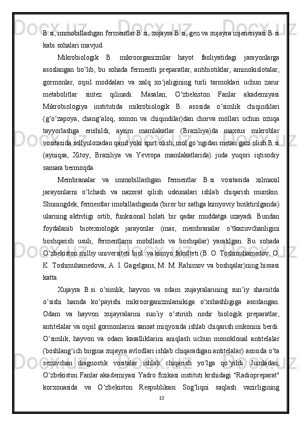 B.si, immobillashgan fermentlar B.si, xujayra B.si, gen va xujayra injeneriyasi B.si
kabi sohalari mavjud.
Mikrobiologik   B.   mikroorganizmlar   hayot   faoliyatidagi   jarayonlarga
asoslangan   bo lib,   bu   sohada   fermentli   preparatlar,   antibiotiklar,   aminokislotalar,ʻ
gormonlar,   oqsil   moddalari   va   xalq   xo jaligining   turli   tarmoklari   uchun   zarur	
ʻ
metabolitlar   sintez   qilinadi.   Masalan,   O zbekiston   Fanlar   akademiyasi	
ʻ
Mikrobiologiya   institutida   mikrobiologik   B.   asosida   o simlik   chiqindilari	
ʻ
(g o zapoya,   chang aloq,   somon   va   chiqindilar)dan   chorva   mollari   uchun   ozuqa	
ʻ ʻ ʻ
tayyorlashga   erishildi;   ayrim   mamlakatlar   (Braziliya)da   maxsus   mikroblar
vositasida sellyulozadan qand yoki spirt olish, mol go ngidan metan gazi olish B.si	
ʻ
(ayniqsa,   Xitoy,   Braziliya   va   Yevropa   mamlakatlarida)   juda   yuqori   iqtisodiy
samara bermoqda.
Membranalar   va   immobillashgan   fermentlar   B.si   vositasida   xilmaxil
jarayonlarni   o lchash   va   nazorat   qilish   uskunalari   ishlab   chiqarish   mumkin.	
ʻ
Shuningdek, fermentlar imobillashganda (biror bir sathga kimyoviy biriktirilganda)
ularning   aktivligi   ortib,   funksional   holati   bir   qadar   muddatga   uzayadi.   Bundan
foydalanib   biotexnologik   jarayonlar   (mas,   membranalar   o tkazuvchanligini	
ʻ
boshqarish   usuli,   fermentlarni   mobillash   va   boshqalar)   yaratilgan.   Bu   sohada
O zbekiston milliy universiteti biol. va kimyo fakulteti (B. O. Toshmuhamedov, O.	
ʻ
K. Toshmuhamedova, A. I. Gagelgans, M. M. Rahimov va boshqalar)ning hissasi
katta.
Xujayra   B.si   o simlik,   hayvon   va   odam   xujayralarining   sun iy   sharoitda	
ʻ ʼ
o sishi   hamda   ko payishi   mikroorganizmlarnikiga   o xshashligiga   asoslangan.	
ʻ ʻ ʻ
Odam   va   hayvon   xujayralarini   sun iy   o stirish   nodir   biologik   preparatlar,	
ʼ ʻ
antitelalar va oqsil gormonlarini sanoat miqyosida ishlab chiqarish imkonini berdi.
O simlik,   hayvon   va   odam   kasalliklarini   aniqlash   uchun   monoklonal   antitelalar	
ʻ
(boshlang ich birgina xujayra avlodlari ishlab chiqaradigan antitelalar) asosida o ta	
ʻ ʻ
sezuvchan   diagnostik   vositalar   ishlab   chiqarish   yo lga   qo yildi.   Jumladan,	
ʻ ʻ
O zbekiston Fanlar akademiyasi Yadro fizikasi instituti krshidagi "Radiopreparat"	
ʻ
korxonasida   va   O zbekiston   Respublikasi   Sog liqni   saqlash   vazirligining	
ʻ ʻ
13 