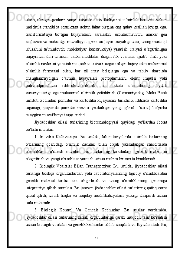 ulash, ulangan genlarni yangi irsiyatda aktiv faoliyatini ta minlab beruvchi vektorʼ
molekula (tarkibida restriktaza uchun fakat  birgina eng qulay kesilish  joyiga ega,
transformatsiya   bo lgan   hujayralarni   saralashni   osonlashtiruvchi   marker   gen	
ʻ
saqlovchi va maksadga muvofiqyot genni xo jayin irsiyatiga ulab, uning mustaqil	
ʻ
ishlashini   ta minlovchi   molekulyar   konstruksiya)   yaratish,   irsiyati   o zgartirilgan	
ʼ ʻ
hujayradan   dori-darmon,   ozuka   moddalar,   diagnostik   vositalar   ajratib   olish   yoki
o simlik navlarini yaratish maqsadida irsiyati uzgartirilgan hujayradan mukammal	
ʻ
o simlik   formasini   olish,   har   xil   irsiy   belgilarga   ega   va   tabiiy   sharoitda
ʻ
changlanmaydigan   o simlik   hujayralari   protoplastlarini   elektr   impulsi   yoki	
ʻ
polivinilpirrolidon   ishtirokida^iriktirib,   har   ikkala   o simlikning   foydali	
ʻ
xususiyatlariga   ega   mukammal   o simlik   yetishtirish   (Germaniyadagi   Maks   Plank	
ʻ
instituti   xodimlari   pomidor   va   kartoshka   xujayrasini   biriktirib,   iddizida   kartoshka
tuganagi,   poyasida   pomidor   mevasi   yetiladigan   yangi   gibrid   o stirdi)   bo yicha	
ʻ ʻ
talaygina muvaffaqiyatlarga erishdi.
Jiydadoshlar   oilasi   turlarining   biotexnologiyasi   quyidagi   yo'llardan   iborat
bo'lishi mumkin:
1.   In   vitro   Kultivatsiya:   Bu   usulda,   laboratoriyalarda   o'simlik   turlarining
o'zlarining   qoshidagi   o'simlik   kuchlari   bilan   orqali   yaxshilangan   sharoitlarda
o'simliklarni   o'stirish   mumkin.   Bu,   turlarning   tarkibidagi   genetik   materialni
o'zgartirish va yangi o'simliklar yaratish uchun muhim bir vosita hisoblanadi.
2.   Biologik   Vositalar   Bilan   Transgeneziya:   Bu   usulda,   jiydadoshlar   oilasi
turlariga   boshqa   organizmlardan   yoki   laboratoriyalarning   tajribiy   o'simliklardan
genetik   material   kiritsa,   uni   o'zgartirish   va   uning   o'simliklarning   genomiga
integratsiya qilish mumkin. Bu jarayon jiydadoshlar oilasi  turlarining qattiq qaror
qabul   qilish,  zararli   haqlar  va   noqulay  modifikatsiyalarni  yuzaga   chiqarish  uchun
juda muhimdir.
3.   Biologik   Kontrol   Va   Genetik   Kechimlar:   Bu   usullar   yordamida,
jiydadoshlar oilasi turlarining zararli organimlariga qarshi muqobil tasir ko'rsatish
uchun biologik vositalar va genetik kechimlar ishlab chiqiladi va foydalaniladi. Bu,
15 