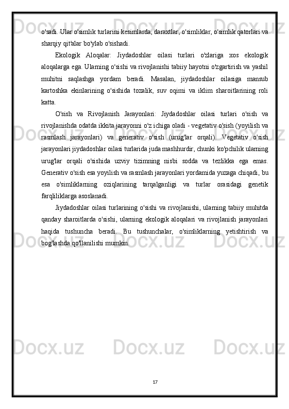 o'sadi. Ular o'simlik turlarini kesimlarda, daraxtlar, o'simliklar, o'simlik qatorlari va
sharqiy qit'alar bo'ylab o'sishadi.
Ekologik   Aloqalar:   Jiydadoshlar   oilasi   turlari   o'zlariga   xos   ekologik
aloqalarga ega. Ularning o'sishi va rivojlanishi tabiiy hayotni o'zgartirish va yashil
muhitni   saqlashga   yordam   beradi.   Masalan,   jiydadoshlar   oilasiga   mansub
kartoshka   ekinlarining   o'sishida   tozalik,   suv   oqimi   va   iklim   sharoitlarining   roli
katta.
O'sish   va   Rivojlanish   Jarayonlari:   Jiydadoshlar   oilasi   turlari   o'sish   va
rivojlanishda odatda ikkita jarayonni o'z ichiga oladi - vegetativ o'sish (yoyilish va
rasmlash   jarayonlari)   va   generativ   o'sish   (urug'lar   orqali).   Vegetativ   o'sish
jarayonlari jiydadoshlar oilasi turlarida juda mashhurdir, chunki ko'pchilik ularning
urug'lar   orqali   o'sishida   uzviy   tizimning   nisbi   sodda   va   tezlikka   ega   emas.
Generativ o'sish esa yoyilish va rasmlash jarayonlari yordamida yuzaga chiqadi, bu
esa   o'simliklarning   oziqlarining   tarqalganligi   va   turlar   orasidagi   genetik
farqliliklarga asoslanadi.
Jiydadoshlar  oilasi  turlarining o'sishi  va rivojlanishi, ularning tabiiy muhitda
qanday   sharoitlarda   o'sishi,   ularning   ekologik   aloqalari   va   rivojlanish   jarayonlari
haqida   tushuncha   beradi.   Bu   tushunchalar,   o'simliklarning   yetishtirish   va
bog'lashda qo'llanilishi mumkin.
17 