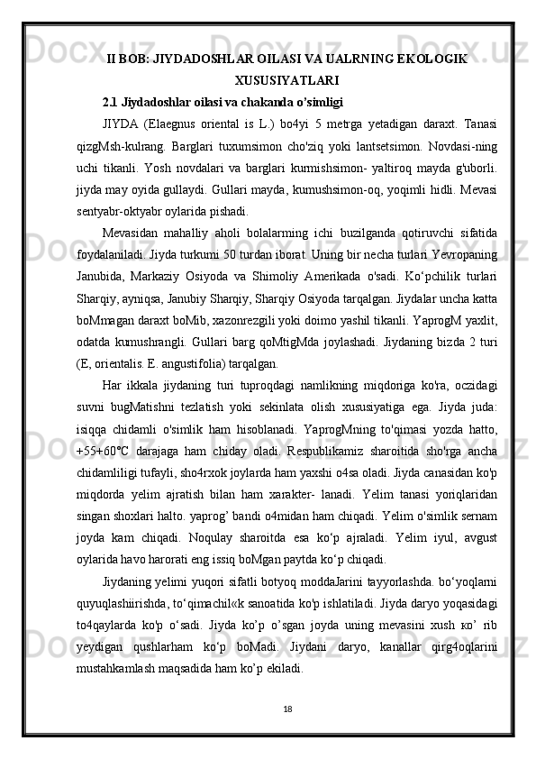 II BOB: JIYDADOSHLAR OILASI VA UALRNING EKOLOGIK
XUSUSIYATLARI
2.1 Jiydadoshlar oilasi va chakanda o’simligi
JIYDA   (Elaegnus   oriental   is   L.)   bo4yi   5   metrga   yetadigan   daraxt.   Tanasi
qizgMsh-kulrang.   Barglari   tuxumsimon   cho'ziq   yoki   lantsetsimon.   Novdasi-ning
uchi   tikanli.   Yosh   novdalari   va   barglari   kurmishsimon-   yaltiroq   mayda   g'uborli.
jiyda may oyida gullaydi. Gullari mayda, kumushsimon-oq, yoqimli hidli. Mevasi
sentyabr-oktyabr oylarida pishadi.
Mevasidan   mahalliy   aholi   bolalarming   ichi   buzilganda   qotiruvchi   sifatida
foydalaniladi. Jiyda turkumi 50 turdan iborat. Uning bir necha turlari Yevropaning
Janubida,   Markaziy   Osiyoda   va   Shimoliy   Amerikada   o'sadi.   Ko‘pchilik   turlari
Sharqiy, ayniqsa, Janubiy Sharqiy, Sharqiy Osiyoda tarqalgan. Jiydalar uncha katta
boMmagan daraxt boMib, xazonrezgili yoki doimo yashil tikanli. YaprogM yaxlit,
odatda   kumushrangli.   Gullari   barg   qoMtigMda   joylashadi.   Jiydaning   bizda   2   turi
(E, orientalis. E. angustifolia) tarqalgan.
Har   ikkala   jiydaning   turi   tuproqdagi   namlikning   miqdoriga   ko'ra,   oczidagi
suvni   bugMatishni   tezlatish   yoki   sekinlata   olish   xususiyatiga   ega.   Jiyda   juda:
isiqqa   chidamli   o'simlik   ham   hisoblanadi.   YaprogMning   to'qimasi   yozda   hatto,
+55+60°C   darajaga   ham   chiday   oladi.   Respublikamiz   sharoitida   sho'rga   ancha
chidamliligi tufayli, sho4rxok joylarda ham yaxshi o4sa oladi. Jiyda canasidan ko'p
miqdorda   yelim   ajratish   bilan   ham   xarakter-   lanadi.   Yelim   tanasi   yoriqlaridan
singan shoxlari halto. yaprog’ bandi o4midan ham chiqadi. Yelim o'simlik sernam
joyda   kam   chiqadi.   Noqulay   sharoitda   esa   ko‘p   ajraladi.   Yelim   iyul,   avgust
oylarida havo harorati eng issiq boMgan paytda ko‘p chiqadi.
Jiydaning yelimi yuqori sifatli botyoq moddaJarini tayyorlashda. bo‘yoqlarni
quyuqlashiirishda, to‘qimachil«k sanoatida ko'p ishlatiladi. Jiyda daryo yoqasidagi
to4qaylarda   ko'p   o‘sadi.   Jiyda   ko’p   o’sgan   joyda   uning   mevasini   xush   ко’   rib
yeydigan   qushlarham   ko‘p   boMadi.   Jiydani   daryo,   kanallar   qirg4oqlarini
mustahkamlash maqsadida ham ko’p ekiladi.
18 