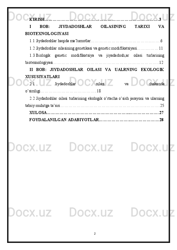 KIRISH…………………….………………………………………………….3
I   BOB:   JIYDADOSHLAR   OILASINING   TARIXI   VA
BIOTEXNOLOGIYASI
1.1 Jiydadoshlar haqida ma’lumotlar……………………………………..…….6
1.2 Jiydadoshlar oilasining genetikasi va genetic modifikatsiyasi……….……11
1.3 Biologik   genetic   modifikatsiya   va   jiyadadosh;ar   oilasi   turlarining
biotexnologiyasi…………………………………………………………………..12
II   BOB:   JIYDADOSHLAR   OILASI   VA   UALRNING   EKOLOGIK
XUSUSIYATLARI
2.1   Jiydadoshlar   oilasi   va   chakanda
o’simligi…………………………………..18
2.2 Jiydadoshlar  oilasi turlarining ekologik o’rtacha o’sish jarayoni va ularning
tabiiy muhitga ta’siri……………………………………………………...……….25
XULOSA…………………………………………………...………………….27
FOYDALANILGAN ADABIYOTLAR…………………..…………………28
2 