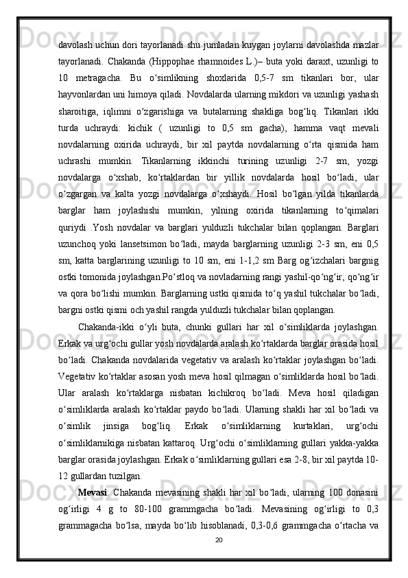 davolash uchun dori tayorlanadi shu jumladan kuygan joylarni davolashda mazlar
tayorlanadi.   Chakanda   (Hippophae   rhamnoides   L.)–   buta   yoki   daraxt,   uzunligi   to
10   metragacha.   Bu   o simlikning   shoxlarida   0,5-7   sm   tikanlari   bor,   ularʻ
hayvonlardan uni himoya qiladi. Novdalarda ularning mikdori va uzunligi yashash
sharoitiga,   iqlimni   o zgarishiga   va   butalarning   shakliga   bog liq.   Tikanlari   ikki	
ʻ ʻ
turda   uchraydi:   kichik   (   uzunligi   to   0,5   sm   gacha),   hamma   vaqt   mevali
novdalarning   oxirida   uchraydi,   bir   xil   paytda   novdalarning   o rta   qismida   ham	
ʻ
uchrashi   mumkin.   Tikanlarning   ikkinchi   turining   uzunligi   2-7   sm,   yozgi
novdalarga   o xshab,   ko rtaklardan   bir   yillik   novdalarda   hosil   bo ladi,   ular	
ʻ ʻ ʻ
o zgargan   va   kalta   yozgi   novdalarga   o xshaydi.   Hosil   bo lgan   yilda   tikanlarda	
ʻ ʻ ʻ
barglar   ham   joylashishi   mumkin,   yilning   oxirida   tikanlarning   to qimalari	
ʻ
quriydi   .Yosh   novdalar   va   barglari   yulduzli   tukchalar   bilan   qoplangan.   Barglari
uzunchoq   yoki   lansetsimon   bo ladi,   mayda   barglarning   uzunligi   2-3   sm,   eni   0,5	
ʻ
sm,   katta   barglarining   uzunligi   to   10   sm,   eni   1-1,2   sm   Barg   og izchalari   bargnig	
ʻ
ostki tomonida joylashgan.Po stloq va novladarning rangi yashil-qo ng ir, qo ng ir	
ʻ ʻ ʻ ʻ ʻ
va qora bo lishi  mumkin. Barglarning ustki qismida to q yashil  tukchalar bo ladi,	
ʻ ʻ ʻ
bargni ostki qismi och yashil rangda yulduzli tukchalar bilan qoplangan.
Chakanda-ikki   o yli   buta,   chunki   gullari   har   xil   o simliklarda   joylashgan.	
ʻ ʻ
Erkak va urg ochi gullar yosh novdalarda aralash ko rtaklarda barglar orasida hosil	
ʻ ʻ
bo ladi. Chakanda  novdalarida vegetativ va  aralash  ko rtaklar  joylashgan  bo ladi.	
ʻ ʻ ʻ
Vegetativ ko rtaklar asosan yosh meva hosil qilmagan o simliklarda hosil bo ladi.	
ʻ ʻ ʻ
Ular   aralash   ko rtaklarga   nisbatan   kichikroq   bo ladi.   Meva   hosil   qiladigan	
ʻ ʻ
o simliklarda   aralash   ko rtaklar   paydo   bo ladi.   Ularning   shakli   har   xil   bo ladi   va	
ʻ ʻ ʻ ʻ
o simlik   jinsiga   bog liq.   Erkak   o simliklarning   kurtaklari,   urg ochi
ʻ ʻ ʻ ʻ
o simliklarnikiga   nisbatan   kattaroq.  Urg ochi   o simliklarning   gullari   yakka-yakka
ʻ ʻ ʻ
barglar orasida joylashgan. Erkak o simliklarning gullari esa 2-8, bir xil paytda 10-	
ʻ
12 gullardan tuzilgan.
Mevasi :   Chakanda   mevasining   shakli   har   xil   bo ladi,   ularning   100   donasini	
ʻ
og irligi   4   g   to   80-100   grammgacha   bo ladi.   Mevasining   og irligi   to   0,3	
ʻ ʻ ʻ
grammagacha   bo lsa,   mayda   bo lib   hisoblanadi,   0,3-0,6   grammgacha   o rtacha   va	
ʻ ʻ ʻ
20 