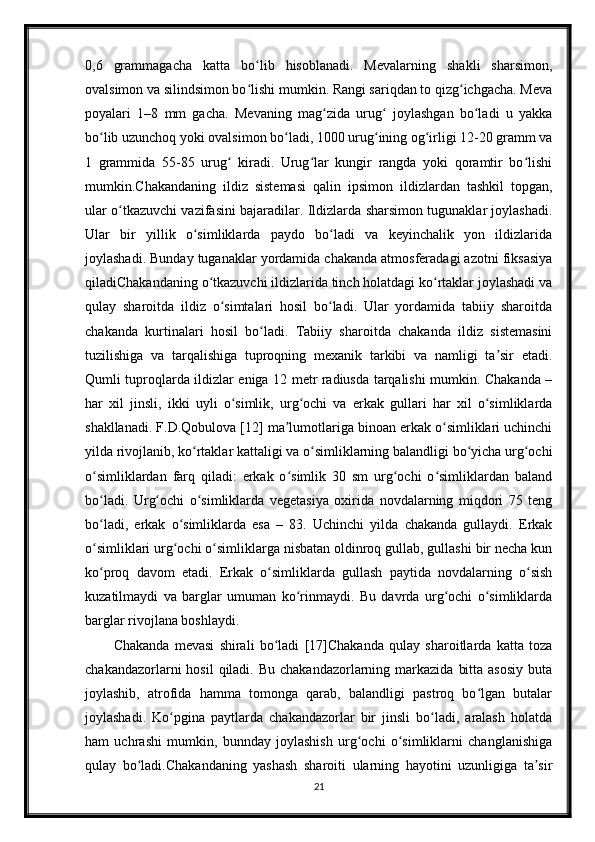 0,6   grammagacha   katta   bo lib   hisoblanadi.   Mevalarning   shakli   sharsimon,ʻ
ovalsimon va silindsimon bo lishi mumkin. Rangi sariqdan to qizg ichgacha. Meva
ʻ ʻ
poyalari   1–8   mm   gacha.   Mevaning   mag zida   urug   joylashgan   bo ladi   u   yakka	
ʻ ʻ ʻ
bo lib uzunchoq yoki ovalsimon bo ladi, 1000 urug ining og irligi 12-20 gramm va	
ʻ ʻ ʻ ʻ
1   grammida   55-85   urug   kiradi.   Urug lar   kungir   rangda   yoki   qoramtir   bo lishi	
ʻ ʻ ʻ
mumkin.Chakandaning   ildiz   sistemasi   qalin   ipsimon   ildizlardan   tashkil   topgan,
ular o tkazuvchi vazifasini bajaradilar. Ildizlarda sharsimon tugunaklar joylashadi.	
ʻ
Ular   bir   yillik   o simliklarda   paydo   bo ladi   va   keyinchalik   yon   ildizlarida	
ʻ ʻ
joylashadi. Bunday tuganaklar yordamida chakanda atmosferadagi azotni fiksasiya
qiladiChakandaning o tkazuvchi ildizlarida tinch holatdagi ko rtaklar joylashadi va	
ʻ ʻ
qulay   sharoitda   ildiz   o simtalari   hosil   bo ladi.   Ular   yordamida   tabiiy   sharoitda	
ʻ ʻ
chakanda   kurtinalari   hosil   bo ladi.   Tabiiy   sharoitda   chakanda   ildiz   sistemasini	
ʻ
tuzilishiga   va   tarqalishiga   tuproqning   mexanik   tarkibi   va   namligi   ta sir   etadi.	
ʼ
Qumli tuproqlarda ildizlar eniga 12 metr radiusda tarqalishi mumkin. Chakanda –
har   xil   jinsli,   ikki   uyli   o simlik,   urg ochi   va   erkak   gullari   har   xil   o simliklarda	
ʻ ʻ ʻ
shakllanadi. F.D.Qobulova [12] ma lumotlariga binoan erkak o simliklari uchinchi	
ʼ ʻ
yilda rivojlanib, ko rtaklar kattaligi va o simliklarning balandligi bo yicha urg ochi	
ʻ ʻ ʻ ʻ
o simliklardan   farq   qiladi:   erkak   o simlik   30   sm   urg ochi   o simliklardan   baland	
ʻ ʻ ʻ ʻ
bo ladi.   Urg ochi   o simliklarda   vegetasiya   oxirida   novdalarning   miqdori   75   teng
ʻ ʻ ʻ
bo ladi,   erkak   o simliklarda   esa   –   83.   Uchinchi   yilda   chakanda   gullaydi.   Erkak
ʻ ʻ
o simliklari urg ochi o simliklarga nisbatan oldinroq gullab, gullashi bir necha kun
ʻ ʻ ʻ
ko proq   davom   etadi.   Erkak   o simliklarda   gullash   paytida   novdalarning   o sish
ʻ ʻ ʻ
kuzatilmaydi   va   barglar   umuman   ko rinmaydi.   Bu   davrda   urg ochi   o simliklarda	
ʻ ʻ ʻ
barglar rivojlana boshlaydi.
Chakanda   mevasi   shirali   bo ladi   [17]Chakanda   qulay   sharoitlarda   katta   toza	
ʻ
chakandazorlarni  hosil  qiladi.  Bu chakandazorlarning  markazida  bitta  asosiy   buta
joylashib,   atrofida   hamma   tomonga   qarab,   balandligi   pastroq   bo lgan   butalar	
ʻ
joylashadi.   Ko pgina   paytlarda   chakandazorlar   bir   jinsli   bo ladi,   aralash   holatda	
ʻ ʻ
ham   uchrashi   mumkin,   bunnday   joylashish   urg ochi   o simliklarni   changlanishiga	
ʻ ʻ
qulay   bo ladi.Chakandaning   yashash   sharoiti   ularning   hayotini   uzunligiga   ta sir	
ʻ ʼ
21 