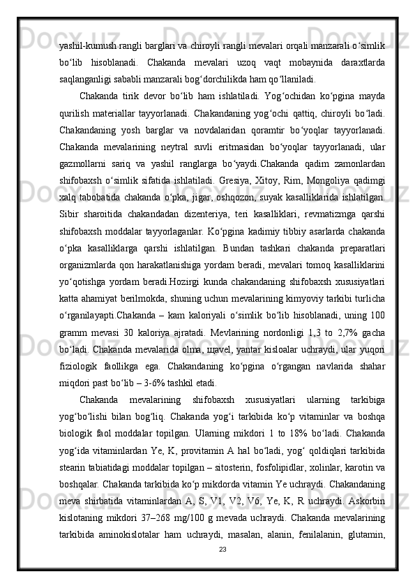 yashil-kumush rangli barglari va chiroyli rangli mevalari orqali manzarali o simlikʻ
bo lib   hisoblanadi.   Chakanda   mevalari   uzoq   vaqt   mobaynida   daraxtlarda	
ʻ
saqlanganligi sababli manzarali bog dorchilikda ham qo llaniladi.	
ʻ ʻ
Chakanda   tirik   devor   bo lib   ham   ishlatiladi.   Yog ochidan   ko pgina   mayda	
ʻ ʻ ʻ
qurilish   materiallar   tayyorlanadi.   Chakandaning   yog ochi   qattiq,   chiroyli   bo ladi.	
ʻ ʻ
Chakandaning   yosh   barglar   va   novdalaridan   qoramtir   bo yoqlar   tayyorlanadi.	
ʻ
Chakanda   mevalarining   neytral   suvli   eritmasidan   bo yoqlar   tayyorlanadi,   ular	
ʻ
gazmollarni   sariq   va   yashil   ranglarga   bo yaydi.Chakanda   qadim   zamonlardan	
ʻ
shifobaxsh   o simlik   sifatida   ishlatiladi.   Gresiya,   Xitoy,   Rim,   Mongoliya   qadimgi	
ʻ
xalq   tabobatida   chakanda   o pka,   jigar,   oshqozon,   suyak   kasalliklarida   ishlatilgan.	
ʻ
Sibir   sharoitida   chakandadan   dizenteriya,   teri   kasalliklari,   revmatizmga   qarshi
shifobaxsh  moddalar  tayyorlaganlar.  Ko pgina   kadimiy  tibbiy  asarlarda  chakanda	
ʻ
o pka   kasalliklarga   qarshi   ishlatilgan.   Bundan   tashkari   chakanda   preparatlari	
ʻ
organizmlarda  qon  harakatlanishiga   yordam   beradi,  mevalari  tomoq  kasalliklarini
yo qotishga   yordam   beradi.Hozirgi   kunda   chakandaning   shifobaxsh   xususiyatlari
ʻ
katta ahamiyat berilmokda, shuning uchun mevalarining kimyoviy tarkibi turlicha
o rganilayapti.Chakanda   –   kam   kaloriyali   o simlik   bo lib   hisoblanadi,   uning   100
ʻ ʻ ʻ
gramm   mevasi   30   kaloriya   ajratadi.   Mevlarining   nordonligi   1,3   to   2,7%   gacha
bo ladi. Chakanda  mevalarida olma, щavel, yantar  kisloalar  uchraydi, ular yuqori
ʻ
fiziologik   faollikga   ega.   Chakandaning   ko pgina   o rgangan   navlarida   shahar	
ʻ ʻ
miqdori past bo lib – 3-6% tashkil etadi.	
ʻ
Chakanda   mevalarining   shifobaxsh   xususiyatlari   ularning   tarkibiga
yog bo lishi   bilan   bog liq.   Chakanda   yog i   tarkibida   ko p   vitaminlar   va   boshqa	
ʻ ʻ ʻ ʻ ʻ
biologik   faol   moddalar   topilgan.   Ularning   mikdori   1   to   18%   bo ladi.   Chakanda	
ʻ
yog ida   vitaminlardan   Ye,   K,   provitamin   A   hal   bo ladi,   yog   qoldiqlari   tarkibida	
ʻ ʻ ʻ
stearin tabiatidagi moddalar topilgan – sitosterin, fosfolipidlar, xolinlar, karotin va
boshqalar. Chakanda tarkibida ko p mikdorda vitamin Ye uchraydi. Chakandaning	
ʻ
meva   shirbatida   vitaminlardan   A,   S,   V1,   V2,   V6,   Ye,   K,   R   uchraydi.   Askorbin
kislotaning   mikdori   37–268   mg/100   g   mevada   uchraydi.   Chakanda   mevalarining
tarkibida   aminokislotalar   ham   uchraydi,   masalan,   alanin,   fenilalanin,   glutamin,
23 