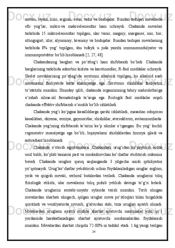 sistein, leysin, lizin, arginin, serin, valin va boshqalar. Bundan tashqari mevalarda
efir   yog lar,   mikro-va   makroelementlar   ham   uchraydi.   Chakanda   mevalariʻ
tarkibida   15   mikroelementlar   topilgan,   ular   temir,   magniy,   marganes,   mis,   bor,
oltingugurt,  xlor,  alyuminiy,  kremniy  va  boshqalar.  Bundan  tashqari  mevalarning
tarkibida   8%   yog   topilgan,   shu   tufayli   u   juda   yaxshi   immunomodulyator   va	
ʻ
immunoprotektor bo lib hisoblanadi [2, 27, 48].	
ʻ
Chakandaning   barglari   va   po stlog i   ham   shifobaxsh   bo ladi.   Chakanda	
ʻ ʻ ʻ
barglarining tarkibida askorbin kislota va karotinoidlar, R-faol moddalar uchraydi.
Skelet   novdalarining   po stlog ida   serotonin   alkaloidi   topilgan,   bu   alkaloid   asab	
ʻ ʻ
sistemasini   faoliyatida   katta   ahamiyatga   ega.   Serotonin   shishiklar   faoliyatini
to xtatishi   mumkin.   Shunday   qilib,   chakanda   organizmning   tabiiy   mahsulotlariga	
ʻ
o xshab   xilma-xil   farmakologik   ta sirga   ega.   Biologik   faol   moddalar   orqali
ʻ ʼ
chakanda effektiv shifobaxsh o simlik bo lib ishlatiladi.	
ʻ ʻ
Chakanda  yog i  ko pgina kasalliklarga  qarshi   ishlatiladi,  masaslan   oshqozon	
ʻ ʻ
kasaliklari, ekzema, eroziya, gaymoritlar, shishiklar, ateroskleroz, avitaminozlarda.
Chakanda   yog ining   shifobaxsh   ta sirini   ko p   olimlar   o rgangan.   Bu   yog   kuchli	
ʻ ʼ ʻ ʻ ʻ
regenerativ   xususiyatga   ega   bo lib,   hujayralarni   shishiklardan   himoya   qiladi   va	
ʻ
antiradiant hisoblanadi.
Chakanda   o‘stirish   agrotexnikasi.   Chakandani   urug‘idan   ko‘paytirish   sodda
usul bolib, ko‘plab tannarxi past va moslashuvchan ko‘chatlar etishtirish imkonini
beradi.   Chakanda   uruglari   quruq   saqlanganda   3   yilgacha   unish   qobiliyatini
yo‘qotmaydi. Urug‘ko‘chatlar yetishtirish uchun foydalaniladigan uruglar soglom,
yirik   va   qizgish   mevali,   serhosil   butalardan   teriladi.   Chakanda   uruglarini   toliq
fiziologik   etilishi,   ular   mevalarini   toliq   pishib   yetilish   davriga   to‘g‘ri   keladi.
Chakanda   uruglarini   sentabr-noyabr   oylarida   terish   mumkin.   Terib   olingan
mevalardan   sharbati   olingach,   qolgan   uruglar   meva   po‘stloqlari   bilan   birgalikda
quritiladi   va   ventilyatorda   sovurib,   g‘alvirdan   elab,   toza   uruglari   ajratib   olinadi.
Mevalardan   uruglarni   ajratib   olishda   sharbat   ajratuvchi   mashinalar   yoki   qo’1
yordamida   harakatlanadigan   sharbat   ajratuvchi   moslamalardan   foydalanish
mumkin. Mevalardan sharbat chiqishi 72-80% ni tashkil etadi. 1 kg yangi terilgan
24 