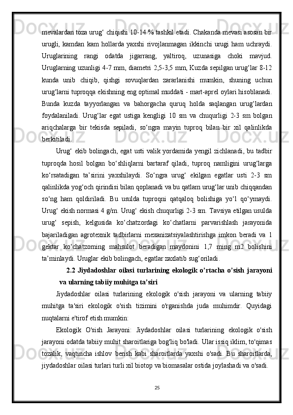 mevalardan toza urug‘ chiqishi 10-14 % tashkil etadi. Chakanda mevasi asosan bir
urugli,   kamdan   kam   hollarda   yaxshi   rivojlanmagan   ikkinchi   urugi   ham   uchraydi.
Uruglarining   rangi   odatda   jigarrang,   yaltiroq,   uzunasiga   choki   mavjud.
Uruglarning uzunligi 4-7 mm, diametri 2,5-3,5 mm, Kuzda sepilgan urug‘lar 8-12
kunda   unib   chiqib,   qishgi   sovuqlardan   zararlanishi   mumkin,   shuning   uchun
urug‘larni tuproqqa ekishning eng optimal muddati - mart-aprel oylari hisoblanadi.
Bunda   kuzda   tayyorlangan   va   bahorgacha   quruq   holda   saqlangan   urug‘lardan
foydalaniladi.   Urug‘lar   egat   ustiga   kengligi   10   sm   va   chuqurligi   2-3   sm   bolgan
ariqchalarga   bir   tekisda   sepiladi,   so‘ngra   mayin   tuproq   bilan   bir   xil   qalinlikda
berkitiladi.
Urug‘  ekib bolingach, egat  usti  valik yordamida  yengil  zichlanadi, bu tadbir
tuproqda   hosil   bolgan   bo‘shliqlarni   bartaraf   qiladi,   tuproq   namligini   urug‘larga
ko‘rsatadigan   ta’sirini   yaxshilaydi.   So‘ngra   urug‘   ekilgan   egatlar   usti   2-3   sm
qalinlikda yog‘och qirindisi bilan qoplanadi va bu qatlam urug‘lar unib chiqqandan
so‘ng   ham   qoldiriladi.   Bu   usulda   tuproqni   qatqaloq   bolishiga   yo‘l   qo‘ymaydi.
Urug‘ ekish normasi 4 g/m. Urug‘ ekish chuqurligi 2-3 sm. Tavsiya etilgan usulda
urug‘   sepish,   kelgusida   ko‘chatzordagi   ko‘chatlarni   parvarishlash   jarayonida
bajariladigan   agrotexnik   tadbirlarni   mexanizatsiyalashtirishga   imkon   beradi   va   1
gektar   ko‘chatzorning   mahsulot   beradigan   maydonini   1,7   ming   m2   bolishini
ta’minlaydi. Uruglar ekib bolingach, egatlar zaxlatib sug‘oriladi .
2.2   Jiydadoshlar   oilasi   turlarining   ekologik   o’rtacha   o’sish   jarayoni
va ularning tabiiy muhitga ta’siri
Jiydadoshlar   oilasi   turlarining   ekologik   o'sish   jarayoni   va   ularning   tabiiy
muhitga   ta'siri   ekologik   o'sish   tizimini   o'rganishda   juda   muhimdir.   Quyidagi
nuqtalarni e'tirof etish mumkin:
Ekologik   O'sish   Jarayoni:   Jiydadoshlar   oilasi   turlarining   ekologik   o'sish
jarayoni odatda tabiiy muhit sharoitlariga bog'liq bo'ladi. Ular issiq iklim, to'qimas
tozalik,   vaqtincha   ishlov   berish   kabi   sharoitlarda   yaxshi   o'sadi.   Bu   sharoitlarda,
jiydadoshlar oilasi turlari turli xil biotop va biomasalar ostida joylashadi va o'sadi.
25 