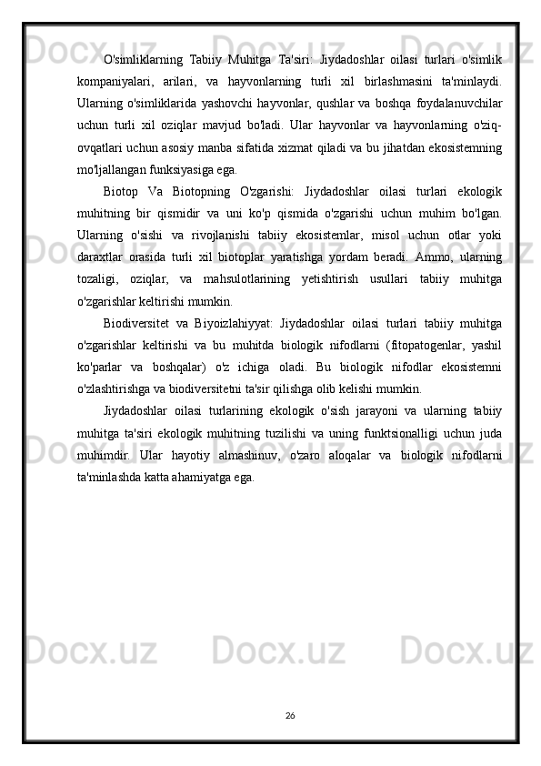 O'simliklarning   Tabiiy   Muhitga   Ta'siri:   Jiydadoshlar   oilasi   turlari   o'simlik
kompaniyalari,   arilari,   va   hayvonlarning   turli   xil   birlashmasini   ta'minlaydi.
Ularning   o'simliklarida   yashovchi   hayvonlar,   qushlar   va   boshqa   foydalanuvchilar
uchun   turli   xil   oziqlar   mavjud   bo'ladi.   Ular   hayvonlar   va   hayvonlarning   o'ziq-
ovqatlari uchun asosiy manba sifatida xizmat qiladi va bu jihatdan ekosistemning
mo'ljallangan funksiyasiga ega.
Biotop   Va   Biotopning   O'zgarishi:   Jiydadoshlar   oilasi   turlari   ekologik
muhitning   bir   qismidir   va   uni   ko'p   qismida   o'zgarishi   uchun   muhim   bo'lgan.
Ularning   o'sishi   va   rivojlanishi   tabiiy   ekosistemlar,   misol   uchun   otlar   yoki
daraxtlar   orasida   turli   xil   biotoplar   yaratishga   yordam   beradi.   Ammo,   ularning
tozaligi,   oziqlar,   va   mahsulotlarining   yetishtirish   usullari   tabiiy   muhitga
o'zgarishlar keltirishi mumkin.
Biodiversitet   va   Biyoizlahiyyat:   Jiydadoshlar   oilasi   turlari   tabiiy   muhitga
o'zgarishlar   keltirishi   va   bu   muhitda   biologik   nifodlarni   (fitopatogenlar,   yashil
ko'parlar   va   boshqalar)   o'z   ichiga   oladi.   Bu   biologik   nifodlar   ekosistemni
o'zlashtirishga va biodiversitetni ta'sir qilishga olib kelishi mumkin.
Jiydadoshlar   oilasi   turlarining   ekologik   o'sish   jarayoni   va   ularning   tabiiy
muhitga   ta'siri   ekologik   muhitning   tuzilishi   va   uning   funktsionalligi   uchun   juda
muhimdir.   Ular   hayotiy   almashinuv,   o'zaro   aloqalar   va   biologik   nifodlarni
ta'minlashda katta ahamiyatga ega.
26 