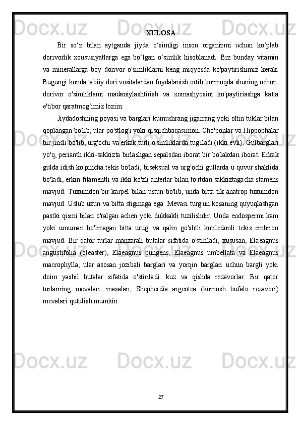 XULOSA
Bir   so‘z   bilan   aytganda   jiyda   o‘simligi   inson   organizmi   uchun   ko‘plab
dorivorlik   xoususiyatlarga   ega   bo‘lgan   o‘simlik   hisoblanadi.   Biz   bunday   vitamin
va   minerallarga   boy   dorivor   o'simliklarni   keng   miqyosda   ko'paytirishimiz   kerak.
Bugungi kunda tabiiy dori vositalardan foydalanish ortib bormoqda shuning uchun,
dorivor   o'simliklarni   madaniylashtirish   va   xomashyosini   ko'paytiriashga   katta
e'tibor qaratmog‘imiz lozim.
Jiydadoshning poyasi va barglari kumushrang jigarrang yoki oltin tuklar bilan
qoplangan bo'lib, ular po'stlog'i yoki qisqichbaqasimon. Cho'ponlar va Hippophalar
bir jinsli bo'lib, urg'ochi va erkak turli o'simliklarda tug'iladi (ikki evli). Gulbarglari
yo'q, perianth ikki-sakkizta birlashgan sepalsdan iborat bir bo'lakdan iborat. Erkak
gulda idish ko'pincha tekis bo'ladi, biseksual va urg'ochi gullarda u quvur shaklida
bo'ladi, erkin filamentli va ikki ko'zli anterlar bilan to'rtdan sakkiztagacha stamens
mavjud. Tuxumdon bir karpel bilan ustun bo'lib, unda bitta tik anatrop tuxumdon
mavjud. Uslub uzun va bitta stigmaga ega. Mevasi turg'un kosaning quyuqlashgan
pastki qismi bilan o'ralgan achen yoki dukkakli tuzilishdir. Unda endospermi kam
yoki   umuman   bo'lmagan   bitta   urug'   va   qalin   go'shtli   kotiledonli   tekis   embrion
mavjud.   Bir   qator   turlar   manzarali   butalar   sifatida   o'stiriladi,   xususan,   Elaeagnus
angustifolia   (oleaster),   Elaeagnus   pungens,   Elaeagnus   umbellata   va   Elaeagnus
macrophylla,   ular   asosan   jozibali   barglari   va   yorqin   barglari   uchun   bargli   yoki
doim   yashil   butalar   sifatida   o'stiriladi.   kuz   va   qishda   rezavorlar.   Bir   qator
turlarning   mevalari,   masalan,   Shepherdia   argentea   (kumush   bufalo   rezavori)
mevalari qutulish mumkin.
27 