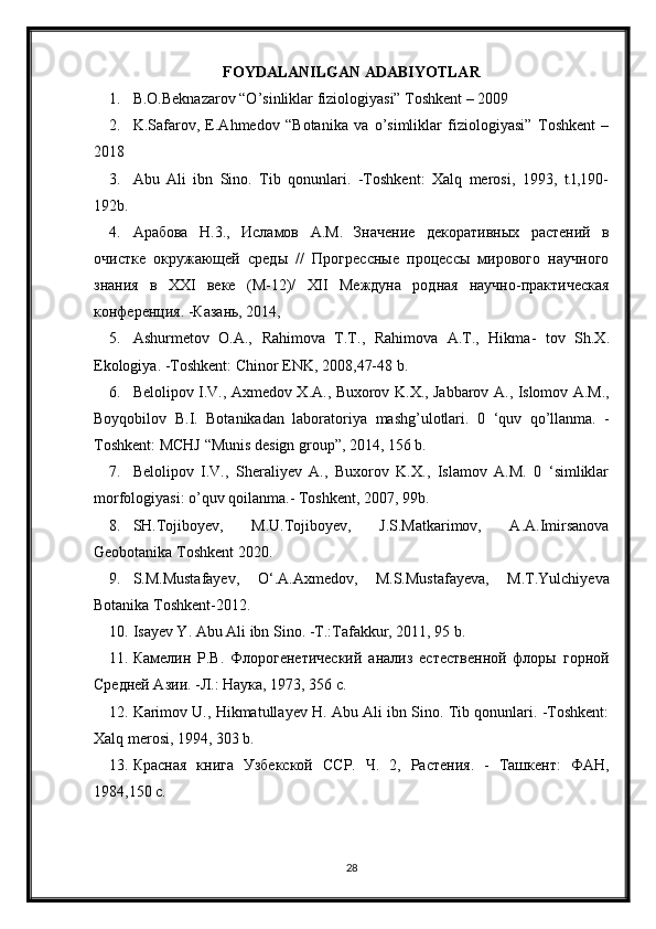 FOYDALANILGAN ADABIYOTLAR
1. B.O.Beknazarov “O’sinliklar fiziologiyasi” Toshkent – 2009
2. K.Safarov,   E.Ahmedov   “Botanika   va   o’simliklar   fiziologiyasi”   Toshkent   –
2018
3. Abu   Ali   ibn   Sino.   Tib   qonunlari.   -Toshkent:   Xalq   merosi,   1993,   t.l,190-
192b.
4. Арабова   H .3.,   Исламов   A . M .   Значение   декоративных   растений   в
очистке   окружающей   среды   //   Прогрессные   процессы   мирового   научного
знания   в   XXI   веке   (М-12)/   XII   Междуна   родная   научно-практическая
конференция. -Кtань, 2014, 
5. Ashurmetov   О.А.,   Rahimova   Т.Т.,   Rahimova   А.Т.,   Hikma -   tov   Sh . X .
Ekologiya . - Toshkent :  Chinor   ENK , 2008,47-48  b . 
6. Belolipov   I . V .,   Axmedov   X . A .,   Buxorov   K . X .,   Jabbarov   A .,   Islomov   A . M .,
Boyqobilov   B . I .   Botanikadan   laboratoriya   mashg ’ ulotlari .   0   ‘ quv   qo ’ llanma .   -
Toshkent :  MCHJ  “ Munis   design   group ”, 2014, 156  b . 
7. Belolipov   I.V.,   Sheraliyev   A.,   Buxorov   K.X.,   Islamov   A.M.   0   ‘simliklar
morfologiyasi: o’quv qoilanma.- Toshkent , 2007, 99 b . 
8. SH.Tojiboyev,   M.U.Tojiboyev,   J.S.Matkarimov,   A.A.Imirsanova
Geobotanika Toshkent 2020.
9. S.M.Mustafayev,   O‘.A.Axmedov,   M.S.Mustafayeva,   M.T.Yulchiyeva
Botanika Toshkent-2012.
10. Isayev Y. Abu Ali ibn Sino. -T.:Tafakkur, 2011, 95 b . 
11. Камелин   P . B .   Флорогенетический   анализ   естественной   флоры   горной
Средней Азии. -Л.: Наука, 1973, 356 с. 
12. Karimov U., Hikmatullayev   Н . Abu Ali ibn Sino. Tib qonunlari. -Toshkent:
Xalq merosi, 1994, 303 b.
13. Красная   книга   Узбекской   ССР.   Ч.   2,   Растения.   -   Ташкент:   ФАН,
1984,150 с.
28 