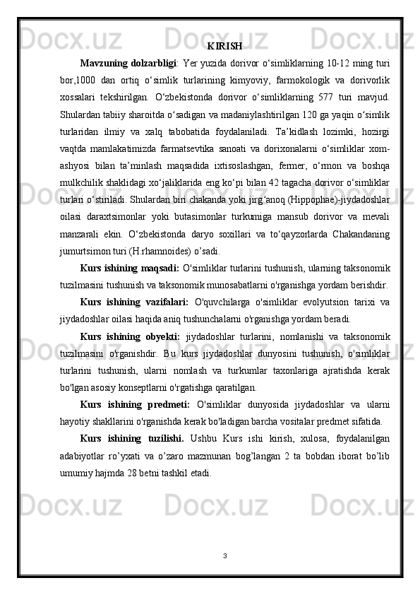 KIRISH
Mavzuning dolzarbligi : Yer yuzida dorivor o‘simliklarning 10-12 ming turi
bor,1000   dan   ortiq   o‘simlik   turlarining   kimyoviy,   farmokologik   va   dorivorlik
xossalari   tekshirilgan.   O‘zbekistonda   dorivor   o‘simliklarning   577   turi   mavjud.
Shulardan tabiiy sharoitda o sadigan va madaniylashtirilgan 120 ga yaqin o simlikʻ ʻ
turlaridan   ilmiy   va   xalq   tabobatida   foydalaniladi.   Ta’kidlash   lozimki,   hozirgi
vaqtda   mamlakatimizda   farmatsevtika   sanoati   va   dorixonalarni   o‘simliklar   xom-
ashyosi   bilan   ta’minlash   maqsadida   ixtisoslashgan,   fermer,   o‘rmon   va   boshqa
mulkchilik shaklidagi xo‘jaliklarida eng ko‘pi bilan 42 tagacha dorivor o‘simliklar
turlari o‘stiriladi. Shulardan biri chakanda yoki jirg anoq (Hippophae)-jiydadoshlar	
ʻ
oilasi   daraxtsimonlar   yoki   butasimonlar   turkumiga   mansub   dorivor   va   mevali
manzarali   ekin.   O‘zbekistonda   daryo   soxillari   va   to‘qayzorlarda   Chakandaning
jumurtsimon turi (H.rhamnoides) o’sadi.
Kurs ishining maqsadi:   O'simliklar turlarini tushunish, ularning taksonomik
tuzilmasini tushunish va taksonomik munosabatlarni o'rganishga yordam berishdir.
Kurs   ishining   vazifalari:   O'quvchilarga   o'simliklar   evolyutsion   tarixi   va
jiydadoshlar oilasi haqida aniq tushunchalarni o'rganishga yordam beradi.
Kurs   ishining   obyekti:   jiydadoshlar   turlarini,   nomlanishi   va   taksonomik
tuzilmasini   o'rganishdir.   Bu   kurs   jiydadoshlar   dunyosini   tushunish,   o'simliklar
turlarini   tushunish,   ularni   nomlash   va   turkumlar   taxonlariga   ajratishda   kerak
bo'lgan asosiy konseptlarni o'rgatishga qaratilgan.
Kurs   ishining   predmeti:   O'simliklar   dunyosida   jiydadoshlar   va   ularni
hayotiy shakllarini o'rganishda kerak bo'ladigan barcha vositalar predmet sifatida.
Kurs   ishining   tuzilishi.   Ushbu   Kurs   ishi   kirish,   xulosa,   foydalanilgan
adabiyotlar   ro’yxati   va   o’zaro   mazmunan   bog’langan   2   ta   bobdan   iborat   bo’lib
umumiy hajmda 28 betni tashkil etadi.
3 