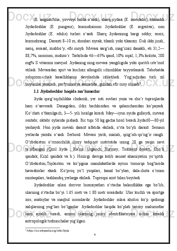 (E. angustifolia; yovvoyi holda o sadi), sharq jiydasi (E. orientalis), tikanakliʻ
Jiydadoshlar   (E.   pungens),   kumushsimon   Jiydadoshlar   (E.   argentea),   non
Jiydadoshlar   (E.   edulis)   turlari   o sadi.   Sharq   Jiydasining   bargi   oddiy,   ensiz,	
ʻ
kumushrang . Daraxti 8–10 m, shoxlari siyrak, tikanli yoki tikansiz. Guli ikki jinsli,
sariq, serasal, xushbo y, efir moyli. Mevasi sarg ish, mag izsiz danakli, eti 31,2—	
ʻ ʻ ʻ
88,7%, unsimon, xushxo r. Tarkibida 46—65% qand, 10% oqsil, 1,3% kislota, 200	
ʻ
mg%  S vitamini mavjud. Jiydaning ning mevasi  yangiligida yoki quritib iste mol	
ʼ
etiladi.   Mevasidan   spirt   va   kuchsiz   alkogolli   ichimliklar   tayyorlanadi.   Tabobatda
oshqozon-ichak   kasalliklarini   davolashda   ishlatiladi.   Yog ochidan   turli   xil	
ʻ
buyumlar yasaladi, parfyumeriya sanoatida, gulidan efir moy olinadi 1
.
1.1 Jiydadoshlar haqida ma’lumotlar
Jiyda   qurg oqchilikka   chidamli,   yer   osti   suvlari   yuza   va   sho r   tuproqlarda	
ʻ ʻ
ham   o saveradi.   Danagidan,   ildiz   bachkisidan   va   qalamchasidan   ko payadi.	
ʻ ʻ
Ko chati o tkazilgach, 3—5- yili hosilga kiradi. May—iyun oyida gullaydi, mevasi	
ʻ ʻ
sentabr, oktabr oylarida pishadi. Bir tupi 50 kg gacha hosil beradi.Jiyda60—80-yil
yashaydi.   Non   jiyda   mevali   daraxt   sifatida   ekiladi,   o rta   bo yli   daraxt.   Sernam	
ʻ ʻ
yerlarda   yaxshi   o sadi.   Serhosil.   Mevasi   yirik,   mazali,   qizg ish-qo ng ir   rangli.	
ʻ ʻ ʻ ʻ
O zbekiston   o rmonchilik   ilmiy   tadqiqot   institutida   uning   20   ga   yaqin   navi	
ʻ ʻ
ta riflangan   (Qizil   Jiyda   ,   Ra no,   Urganch,   Xurmoy,   Toshkent   deserti,   Cho li
ʼ ʼ ʻ
qandak,   Kizil   qandak   va   b.).   Hozirgi   davrga   kelib   sanoat   ahamiyatini   yo qotdi.	
ʻ
O zbekiston,Tojikiston   va   ko pgina   mamlakatlarda   ayrim   tomorqa   bog larida	
ʻ ʻ ʻ
havaskorlar   ekadi.   Ko proq   yo l   yoqalari,   kanal   bo ylari,   dala-ihota   o rmon	
ʻ ʻ ʻ ʻ
mintaqalari, tashlandiq yerlarga ekiladi. Tuproqni azot bilan boyitadi.
Jiydadoshlar   oilasi   dorivor   hususiyatlari   o‘rtacha   balandlikka   ega   bo‘lib,
ularning o‘rtacha bo‘yi  1.65 metr  va 1.80 metr  orasidadir. Ular kuchli  va sportga
xos,   asabiylar   va   maqbul   insonlardir.   Jiydadoshlar   oilasi   aholisi   ko‘p   qadimgi
xalqlarning   yog‘lari   bo‘lganlar.   Jiydadoshlar   haqida   ko‘plab   tarixiy   malumotlar
ham   ajralib   turadi,   ammo   ularning   jinsiy   identifikatsiyasi   uchun   kerakli
antropologik tushunchalar yig‘ilgan.
1
  https://uz.wikipedia.org/wiki/Jiyda
6 