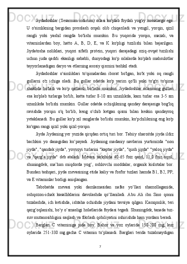 Jiydadoshlar (Sesamum indicum) oilasi ko'plab foydali yog'iy xossalarga ega.
U   o'simlikning   bargidan   presslash   orqali   olib   chiqariladi   va   yengil,   yorqin,   qizil
rangli   yoki   yashil   rangda   bo'lishi   mumkin.   Bu   yuqorida   yorqin,   mazali,   va
vitaminlardan   boy,   hatto   A,   B,   D,   E,   va   K   ko'pligi   tuzilishi   bilan   bajarilgan.
Jiydatosha   noliklari,   yuqori   sifatli   protein,   yuqori   darajadagi   oziq-ovqat   tuzilishi
uchun   juda   qadrli   ekanligi   sababli,   dunyodagi   ko'p   oilalarda   ko'plab   mahsulotlar
tayyorlanadigan daryo va etlarning asosiy qismini tashkil etadi.
Jiydadoshlar   o'simliklari   to'qimalardan   iborat   bo'lgan,   ko'k   yoki   oq   rangli
gullarni   o'z   ichiga   oladi.   Bu   gullar   odatda   ko'p   yarim   qo'lli   yoki   to'g'ri   to'qima
shaklida   bo'ladi   va   ko'p   qatlamli   bo'lishi   mumkin.   Jiydadoshlar   oilasining   gullari
esa   ko'plab  turlarga  bo'lib,  katta   turlar   8-10  sm   uzunlikda,  kam   turlar  esa   3-5  sm
uzunlikda   bo'lishi   mumkin.   Gullar   odatda   ochiqlikning   qanday   darajasiga   bog'liq
ravishda   yorqin   o'q   bo'lib,   keng   o'chib   ketgan   qismi   bilan   keskin   qandayroq
yetaklanadi. Bu gullar ko'p xil ranglarda bo'lishi mumkin, ko'pchilikning eng ko'p
ko'rgan rangi qizil yoki qizil-yorqin.
Jiyda Jiydaning yer yuzida qirqdan ortiq turi bor. Tabiiy sharoitda jiyda ildiz
bachkisi   yo   danagidan   ko‘payadi.   Jiydaning   madaniy   navlarini   yurtimizda   "non
jiyda", "qandak jiyda", yovvoyi turlarini "kaptar jiyda", "qush jiyda" "yaloq jiyda"
va   "qarg‘a   jiyda"   deb   ataladi.   Mevasi   tarkibida   40-65   foiz   qand,   11,0   foiz   oqsil,
shuningdek,   ma’lum   miqdorda   yog‘,   oshlovchi   moddalar,   organik   kislotalar   bor.
Bundan tashqari, jiyda mevasining etida kaliy va fosfor tuzlari hamda B1, B2, PP,
va E vitaminlar borligi aniqlangan.
Tabobatda   mevasi   yoki   damlamasidan   nafas   yo‘llari   shamollaganida,
oshqozon-ichak   kasalliklarini   davolashda   qo‘llaniladi.   Abu   Ali   ibn   Sino   qonni
tozalashda,   ich   ketishda,   ishtaha   ochishda   jiydani   tavsiya   qilgan.   Kamqonlik,   teri
qazg‘oqlanishi, bo‘y o‘smasligi holatlarida foydasi tegadi. Shuningdek, tanada tuz-
suv mutanosibligini saqlash va fikrlash qobiliyatini oshirishda ham yordam beradi.
Barglari   C   vitaminiga   juda   boy.   Bahor   va   yoz   oylarida   150-200   mg,   kuz
oylarida   251-330   mg.gacha   C   vitamin   to‘planadi.   Barglari   terida   tuzalmaydigan
7 