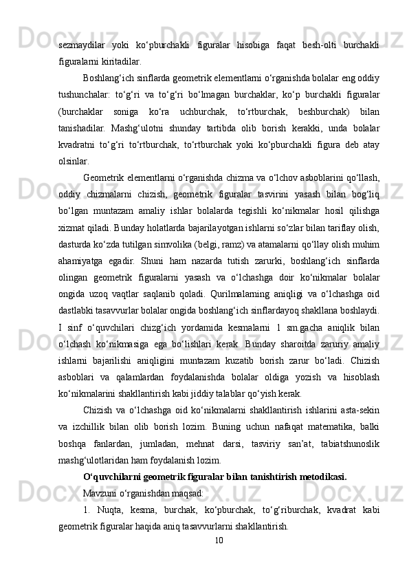 sezmaydilar   yoki   ko‘pburchakli   figuralar   hisobiga   faqat   besh-olti   burchakli
figuralarni kiritadilar.
Boshlang‘ich sinflarda geometrik elementlarni o‘rganishda bolalar eng oddiy
tushunchalar:   to‘g‘ri   va   to‘g‘ri   bo‘lmagan   burchaklar,   ko‘p   burchakli   figuralar
(burchaklar   soniga   ko‘ra   uchburchak,   to‘rtburchak,   beshburchak)   bilan
tanishadilar.   Mashg‘ulotni   shunday   tartibda   olib   borish   kerakki,   unda   bolalar
kvadratni   to‘g‘ri   to‘rtburchak,   to‘rtburchak   yoki   ko‘pburchakli   figura   deb   atay
olsinlar.
Geometrik elementlarni o‘rganishda chizma va o‘lchov asboblarini qo‘llash,
oddiy   chizmalarni   chizish,   geometrik   figuralar   tasvirini   yasash   bilan   bog‘liq
bo‘lgan   muntazam   amaliy   ishlar   bolalarda   tegishli   ko‘nikmalar   hosil   qilishga
xizmat qiladi. Bunday holatlarda bajarilayotgan ishlarni so‘zlar bilan tariflay olish,
dasturda ko‘zda tutilgan simvolika (belgi, ramz) va atamalarni qo‘llay olish muhim
ahamiyatga   egadir.   Shuni   ham   nazarda   tutish   zarurki,   boshlang‘ich   sinflarda
olingan   geometrik   figuralarni   yasash   va   o‘lchashga   doir   ko‘nikmalar   bolalar
ongida   uzoq   vaqtlar   saqlanib   qoladi.   Qurilmalarning   aniqligi   va   o‘lchashga   oid
dastlabki tasavvurlar bolalar ongida boshlang‘ich sinflardayoq shakllana boshlaydi.
I   sinf   o‘quvchilari   chizg‘ich   yordamida   kesmalarni   1   sm.gacha   aniqlik   bilan
o‘lchash   ko‘nikmasiga   ega   bo‘lishlari   kerak.   Bunday   sharoitda   zaruriy   amaliy
ishlarni   bajarilishi   aniqligini   muntazam   kuzatib   borish   zarur   bo‘ladi.   Chizish
asboblari   va   qalamlardan   foydalanishda   bolalar   oldiga   yozish   va   hisoblash
ko‘nikmalarini shakllantirish kabi jiddiy talablar qo‘yish kerak.
Chizish   va   o‘lchashga   oid   ko‘nikmalarni   shakllantirish   ishlarini   asta-sekin
va   izchillik   bilan   olib   borish   lozim.   Buning   uchun   nafaqat   matematika,   balki
boshqa   fanlardan,   jumladan,   mehnat   darsi,   tasviriy   san’at,   tabiatshunoslik
mashg‘ulotlaridan ham foydalanish lozim.
O‘quvchilarni geometrik figuralar bilan tanishtirish metodikasi.
Mavzuni o‘rganishdan maqsad:
1. Nuqta,   kesma,   burchak,   ko‘pburchak,   to‘g‘riburchak,   kvadrat   kabi
geometrik figuralar haqida aniq tasavvurlarni shakllantirish.
10 