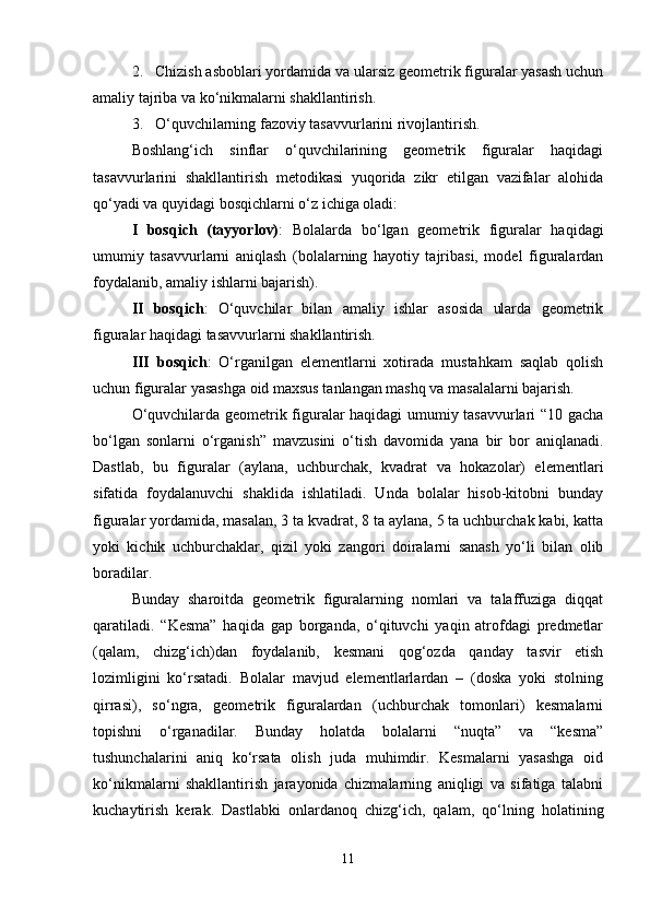 2. Chizish asboblari yordamida va ularsiz geometrik figuralar yasash uchun
amaliy tajriba va ko‘nikmalarni shakllantirish.
3. O‘quvchilarning fazoviy tasavvurlarini rivojlantirish.
Boshlang‘ich   sinflar   o‘quvchilarining   geometrik   figuralar   haqidagi
tasavvurlarini   shakllantirish   metodikasi   yuqorida   zikr   etilgan   vazifalar   alohida
qo‘yadi va quyidagi bosqichlarni o‘z ichiga oladi:
I   bosqich   (tayyorlov) :   Bolalarda   bo‘lgan   geometrik   figuralar   haqidagi
umumiy   tasavvurlarni   aniqlash   (bolalarning   hayotiy   tajribasi,   model   figuralardan
foydalanib, amaliy ishlarni bajarish).
II   bosqich :   O‘quvchilar   bilan   amaliy   ishlar   asosida   ularda   geometrik
figuralar haqidagi tasavvurlarni shakllantirish.
III   bosqich :   O‘rganilgan   elementlarni   xotirada   mustahkam   saqlab   qolish
uchun figuralar yasashga oid maxsus tanlangan mashq va masalalarni bajarish.
O‘quvchilarda geometrik figuralar haqidagi umumiy tasavvurlari “10 gacha
bo‘lgan   sonlarni   o‘rganish”   mavzusini   o‘tish   davomida   yana   bir   bor   aniqlanadi.
Dastlab,   bu   figuralar   (aylana,   uchburchak,   kvadrat   va   hokazolar)   elementlari
sifatida   foydalanuvchi   shaklida   ishlatiladi.   Unda   bolalar   hisob-kitobni   bunday
figuralar yordamida, masalan, 3 ta kvadrat, 8 ta aylana, 5 ta uchburchak kabi, katta
yoki   kichik   uchburchaklar,   qizil   yoki   zangori   doiralarni   sanash   yo‘li   bilan   olib
boradilar.
Bunday   sharoitda   geometrik   figuralarning   nomlari   va   talaffuziga   diqqat
qaratiladi.   “Kesma”   haqida   gap   borganda,   o‘qituvchi   yaqin   atrofdagi   predmetlar
(qalam,   chizg‘ich)dan   foydalanib,   kesmani   qog‘ozda   qanday   tasvir   etish
lozimligini   ko‘rsatadi.   Bolalar   mavjud   elementlarlardan   –   (doska   yoki   stolning
qirrasi),   so‘ngra,   geometrik   figuralardan   (uchburchak   tomonlari)   kesmalarni
topishni   o‘rganadilar.   Bunday   holatda   bolalarni   “nuqta”   va   “kesma”
tushunchalarini   aniq   ko‘rsata   olish   juda   muhimdir.   Kesmalarni   yasashga   oid
ko‘nikmalarni   shakllantirish   jarayonida   chizmalarning   aniqligi   va   sifatiga   talabni
kuchaytirish   kerak.   Dastlabki   onlardanoq   chizg‘ich,   qalam,   qo‘lning   holatining
11 