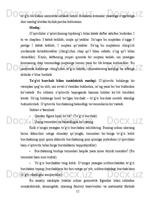 to‘g‘ri bo‘lishini nazoratda ushlash lozim. Bolalarni kesmalar yasashga o‘rgatishga
doir mashg‘ulotdan kichik parcha keltiramiz:
Mashq:
O‘quvchilar o‘qituvchining topshirig‘i bilan katak daftar sahifasi boshidan 2
ta   va   chapdan   3   katak   tashlab,   nuqta   qo‘yadilar.   So‘ngra   bu   nuqtadan   o‘ngga   5
pastga   2   katak   tashlab,   2   nuqtani   qo‘yadilar.   So‘ng   bu   nuqtalarni   chizg‘ich
yordamida   birlashtiradilar   (chizg‘ichni   chap   qo‘l   bilan   ushlab,   o‘ng   qo‘l   bilan
chizadilar).   Keyin,   daftarning   yuqori   qismida   bir   nuqtani   tanlab,   uni   yasalgan
kesmaning   chap   tomonidagi   nuqtasiga   tomon   yana   bir   tik   kesma   tushiradilar.   Bu
jarayonda   bolalarga   chizg‘ichni   to‘g‘ri   ushlab,   chizmalarning   aniqligi   va   sifatiga
alohida e’tibor beriladi.
To‘g‘ri   burchak   bilan   tanishtirish   mashqi:   O‘qituvchi   bolalarga   bir
varaqdan qog‘oz olib, uni avval o‘rtasidan buklashni, so‘ng yana bir bor buklashni
ko‘rsatadi.   Bu   ishlarni   o‘qituvchi   bajarganda   hamma   bolalar   ko‘rib   turishlari
kerak.   So‘ng   bolalarga   hosil   bo‘lgan   burchak   –   to‘g‘ri   burchak   modeli   ekanligi
tushuntiriladi. O‘qituvchi burchakning balandligi va tomonlarini ko‘rsatadi.
Suhbat o‘tkaziladi:
 Qanday figura hosil bo‘ldi? (To‘g‘ri burchak).
 Uning tomonlari va balandligini ko‘rsating.
Endi o‘zingiz yasagan to‘g‘ri burchakni solishtiring. Buning uchun ularning
birini   ikkinchisi   ustiga   shunday   qo‘yingki,   tomonlari   bir-biriga   to‘g‘ri   kelib
burchakning quyi qismi ikkinchi burchakning quyi qismiga joylashsin (o‘quvchilar
ham o‘qituvchi bilan birga burchaklarni taqqoslaydilar).
 Burchakning   boshqa   tomonlari   haqida   yana   nima   deyish   mumkin?   (Bu
tomonlar ham mos tushdi).
 To‘g‘ri   burchaklar   teng   keldi.   O‘zingiz   yasagan   uchburchakdan   to‘g‘ri
burchakni toping (burchaklarni bir-biri ustiga qo‘yib, uchburchakdagi burchak ham
to‘g‘ri ekanligini aniqlaydilar).
Bu   amaliy   mashqlar   bolalar   uchun   geometrik   figuralar   bilan   ishlashni
osonlashtiradi,   shuningdek,   ularning   fazoviy   tasavvurlari   va   matematik   fikrlash
12 