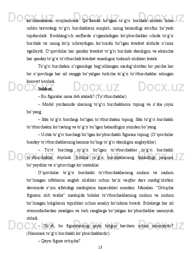 ko‘nikmalarini   rivojlantiradi.   Qo‘llarida   bo‘lgan   to‘g‘ri   burchak   modeli   bilan
ushbu   tasvirdagi   to‘g‘ri   burchaklarni   aniqlab,   uning   balandligi   atrofini   bo‘yash
topshiriladi.   Boshlang‘ich   sinflarda   o‘rganiladigan   ko‘pburchaklar   ichida   to‘g‘ri
burchak   va   uning   ko‘p   uchraydigan   ko‘rinishi   bo‘lgan   kvadrat   alohida   o‘rinni
egallaydi.   O‘quvchilar   har   qanday   kvadrat   to‘g‘ri   burchak   ekanligini   va   aksincha
har qanday to‘g‘ri to‘rtburchak kvadrat emasligini tushinib olishlari kerak.
To‘g‘ri   burchakni   o‘rganishga   bag‘ishlangan   mashg‘ulotdan   bir   parcha   har
bir   o‘quvchiga   har   xil   rangga   bo‘yalgan   turlicha   to‘g‘ri   to‘rtburchaklar   solingan
konvert beriladi.
Suhbat:
– Bu figuralar nima deb ataladi? (To‘rtburchaklar).
–   Model   yordamida   ularning   to‘g‘ri   burchaklarini   toping   va   o‘sha   joyni
bo‘yang.
– Ikki  to‘g‘ri  burchagi   bo‘lgan  to‘rtburchakni  toping.  Ikki   to‘g‘ri   burchakli
to‘rtburchakni ko‘rsating va to‘g‘ri bo‘lgan balandligini yonidan bo‘yang.
– Uchta to‘g‘ri burchagi bo‘lgan ko‘pburchakli figurani toping. (O‘quvchilar
bunday to‘rtburchaklarning hamma bo‘lagi to‘g‘ri ekanligini anglaydilar).
–   To‘rt   burchagi   to‘g‘ri   bo‘lgan   to‘rtburchaklar   to‘g‘ri   burchakli
to‘rtburchaklar   deyiladi.   Bolalar   to‘g‘ri   burchaklarning   balandligi   yaqinini
bo‘yaydilar va o‘qituvchiga ko‘rsatadilar.
O‘quvchilar   to‘g‘ri   burchakli   to‘rtburchaklarning   muhim   va   muhim
bo‘lmagan   sifatlarini   anglab   olishlari   uchun   ba‘zi   vaqtlar   dars   mashg‘ulotlari
davomida   o‘yin   sifatidagi   mashqlarni   bajarishlari   mumkin.   Masalan:   “Ortiqcha
figurani   olib   tashla”   mashqida   bolalar   to‘rtburchaklarning   muhim   va   muhim
bo‘lmagan   belgilarini   topishlari   uchun   amaliy   ko‘nikma   beradi.   Bolalarga   har   xil
elementlarlardan   yasalgan   va   turli   ranglarga   bo‘yalgan   ko‘pburchaklar   namoyish
etiladi.
–   Xo‘sh,   bu   figuralarning   qaysi   belgisi   barchasi   uchun   umumiydir?
(Hammasi to‘g‘ri burchakli ko‘pburchaklardir).
– Qaysi figura ortiqcha?
13 