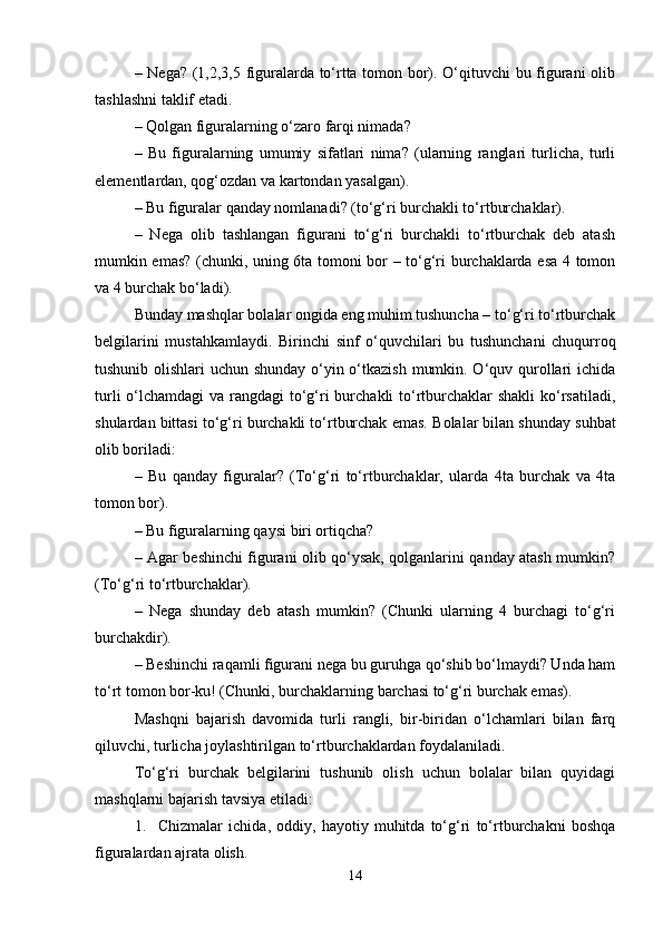 – Nega? (1,2,3,5 figuralarda to‘rtta tomon bor). O‘qituvchi bu figurani olib
tashlashni taklif etadi.
– Qolgan figuralarning o‘zaro farqi nimada?
–   Bu   figuralarning   umumiy   sifatlari   nima?   (ularning   ranglari   turlicha,   turli
elementlardan, qog‘ozdan va kartondan yasalgan).
– Bu figuralar qanday nomlanadi? (to‘g‘ri burchakli to‘rtburchaklar).
–   Nega   olib   tashlangan   figurani   to‘g‘ri   burchakli   to‘rtburchak   deb   atash
mumkin emas? (chunki, uning 6ta tomoni bor – to‘g‘ri burchaklarda esa 4 tomon
va 4 burchak bo‘ladi).
Bunday mashqlar bolalar ongida eng muhim tushuncha – to‘g‘ri to‘rtburchak
belgilarini   mustahkamlaydi.   Birinchi   sinf   o‘quvchilari   bu   tushunchani   chuqurroq
tushunib olishlari  uchun shunday o‘yin o‘tkazish mumkin. O‘quv qurollari  ichida
turli  o‘lchamdagi  va rangdagi  to‘g‘ri burchakli to‘rtburchaklar shakli  ko‘rsatiladi,
shulardan bittasi to‘g‘ri burchakli to‘rtburchak emas.   Bolalar bilan shunday suhbat
olib boriladi:
–   Bu   qanday   figuralar?   (To‘g‘ri   to‘rtburchaklar,   ularda   4ta   burchak   va   4ta
tomon bor).
– Bu figuralarning qaysi biri ortiqcha?
– Agar beshinchi figurani olib qo‘ysak, qolganlarini qanday atash mumkin?
(To‘g‘ri to‘rtburchaklar).
–   Nega   shunday   deb   atash   mumkin?   (Chunki   ularning   4   burchagi   to‘g‘ri
burchakdir).
– Beshinchi raqamli figurani nega bu guruhga qo‘shib bo‘lmaydi? Unda ham
to‘rt tomon bor-ku! (Chunki, burchaklarning barchasi to‘g‘ri burchak emas).
Mashqni   bajarish   davomida   turli   rangli,   bir-biridan   o‘lchamlari   bilan   farq
qiluvchi, turlicha joylashtirilgan to‘rtburchaklardan foydalaniladi.
To‘g‘ri   burchak   belgilarini   tushunib   olish   uchun   bolalar   bilan   quyidagi
mashqlarni bajarish tavsiya etiladi:
1. Chizmalar   ichida,   oddiy,   hayotiy   muhitda   to‘g‘ri   to‘rtburchakni   boshqa
figuralardan ajrata olish.
14 