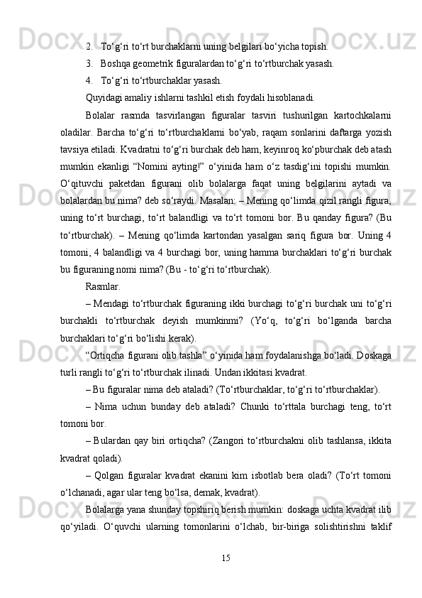 2. To‘g‘ri to‘rt burchaklarni uning belgilari bo‘yicha topish.
3. Boshqa geometrik figuralardan to‘g‘ri to‘rtburchak yasash.
4. To‘g‘ri to‘rtburchaklar yasash.
Quyidagi amaliy ishlarni tashkil etish foydali hisoblanadi.
Bolalar   rasmda   tasvirlangan   figuralar   tasviri   tushurilgan   kartochkalarni
oladilar.   Barcha   to‘g‘ri   to‘rtburchaklarni   bo‘yab,   raqam   sonlarini   daftarga   yozish
tavsiya etiladi. Kvadratni to‘g‘ri burchak deb ham, keyinroq ko‘pburchak deb atash
mumkin   ekanligi   “Nomini   ayting!”   o‘yinida   ham   o‘z   tasdig‘ini   topishi   mumkin.
O‘qituvchi   paketdan   figurani   olib   bolalarga   faqat   uning   belgilarini   aytadi   va
bolalardan bu nima? deb so‘raydi. Masalan: – Mening qo‘limda qizil rangli figura,
uning   to‘rt   burchagi,   to‘rt   balandligi   va   to‘rt   tomoni   bor.   Bu   qanday   figura?   (Bu
to‘rtburchak).   –   Mening   qo‘limda   kartondan   yasalgan   sariq   figura   bor.   Uning   4
tomoni, 4 balandligi va 4 burchagi bor, uning hamma burchaklari to‘g‘ri burchak
bu figuraning nomi nima? (Bu - to‘g‘ri to‘rtburchak).
Rasmlar.
– Mendagi  to‘rtburchak figuraning ikki burchagi to‘g‘ri burchak uni to‘g‘ri
burchakli   to‘rtburchak   deyish   mumkinmi?   (Yo‘q,   to‘g‘ri   bo‘lganda   barcha
burchaklari to‘g‘ri bo‘lishi kerak).
“ Ortiqcha figurani olib tashla ”  o‘yinida ham foydalanishga bo‘ladi. Doskaga
turli rangli to‘g‘ri to‘rtburchak ilinadi. Undan ikkitasi kvadrat.
– Bu figuralar nima deb ataladi? (To‘rtburchaklar, to‘g‘ri to‘rtburchaklar).
–   Nima   uchun   bunday   deb   ataladi?   Chunki   to‘rttala   burchagi   teng,   to‘rt
tomoni bor.
– Bulardan  qay  biri   ortiqcha?  (Zangori  to‘rtburchakni   olib  tashlansa,   ikkita
kvadrat qoladi).
–   Qolgan   figuralar   kvadrat   ekanini   kim   isbotlab   bera   oladi?   (To‘rt   tomoni
o‘lchanadi, agar ular teng bo‘lsa, demak, kvadrat).
Bolalarga yana shunday topshiriq berish mumkin: doskaga uchta kvadrat ilib
qo‘yiladi.   O‘quvchi   ularning   tomonlarini   o‘lchab,   bir-biriga   solishtirishni   taklif
15 