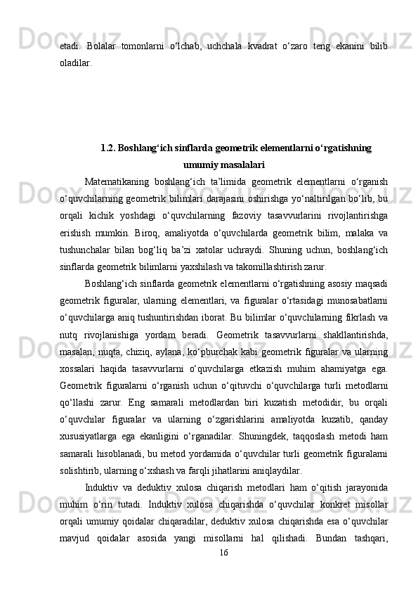 etadi.   Bolalar   tomonlarni   o‘lchab,   uchchala   kvadrat   o‘zaro   teng   ekanini   bilib
oladilar.  
1.2. Boshlang‘ich sinflarda geometrik elementlarni o‘rgatishning
umumiy masalalari
Matematikaning   boshlang‘ich   ta’limida   geometrik   elementlarni   o‘rganish
o‘quvchilarning geometrik bilimlari darajasini  oshirishga yo‘naltirilgan bo‘lib, bu
orqali   kichik   yoshdagi   o‘quvchilarning   fazoviy   tasavvurlarini   rivojlantirishga
erishish   mumkin.   Biroq,   amaliyotda   o‘quvchilarda   geometrik   bilim,   malaka   va
tushunchalar   bilan   bog‘liq   ba’zi   xatolar   uchraydi.   Shuning   uchun,   boshlang‘ich
sinflarda geometrik bilimlarni yaxshilash va takomillashtirish zarur.
Boshlang‘ich sinflarda geometrik elementlarni o‘rgatishning asosiy maqsadi
geometrik   figuralar,   ularning   elementlari,   va   figuralar   o‘rtasidagi   munosabatlarni
o‘quvchilarga aniq tushuntirishdan iborat. Bu bilimlar o‘quvchilarning fikrlash va
nutq   rivojlanishiga   yordam   beradi.   Geometrik   tasavvurlarni   shakllantirishda,
masalan,   nuqta,   chiziq,   aylana,   ko‘pburchak   kabi   geometrik   figuralar   va   ularning
xossalari   haqida   tasavvurlarni   o‘quvchilarga   etkazish   muhim   ahamiyatga   ega.
Geometrik   figuralarni   o‘rganish   uchun   o‘qituvchi   o‘quvchilarga   turli   metodlarni
qo‘llashi   zarur.   Eng   samarali   metodlardan   biri   kuzatish   metodidir,   bu   orqali
o‘quvchilar   figuralar   va   ularning   o‘zgarishlarini   amaliyotda   kuzatib,   qanday
xususiyatlarga   ega   ekanligini   o‘rganadilar.   Shuningdek,   taqqoslash   metodi   ham
samarali   hisoblanadi,  bu metod  yordamida  o‘quvchilar   turli   geometrik  figuralarni
solishtirib, ularning o‘xshash va farqli jihatlarini aniqlaydilar.
Induktiv   va   deduktiv   xulosa   chiqarish   metodlari   ham   o‘qitish   jarayonida
muhim   o‘rin   tutadi.   Induktiv   xulosa   chiqarishda   o‘quvchilar   konkret   misollar
orqali   umumiy qoidalar  chiqaradilar, deduktiv  xulosa  chiqarishda  esa  o‘quvchilar
mavjud   qoidalar   asosida   yangi   misollarni   hal   qilishadi.   Bundan   tashqari,
16 