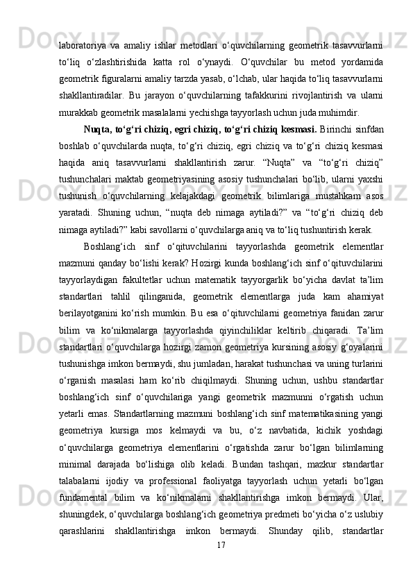 laboratoriya   va   amaliy   ishlar   metodlari   o‘quvchilarning   geometrik   tasavvurlarni
to‘liq   o‘zlashtirishida   katta   rol   o‘ynaydi.   O‘quvchilar   bu   metod   yordamida
geometrik figuralarni amaliy tarzda yasab, o‘lchab, ular haqida to‘liq tasavvurlarni
shakllantiradilar.   Bu   jarayon   o‘quvchilarning   tafakkurini   rivojlantirish   va   ularni
murakkab geometrik masalalarni yechishga tayyorlash uchun juda muhimdir.
Nuqta, to‘g‘ri chiziq, egri chiziq, to‘g‘ri chiziq kesmasi.   Birinchi sinfdan
boshlab   o‘quvchilarda   nuqta,   to‘g‘ri   chiziq,   egri   chiziq   va   to‘g‘ri   chiziq   kesmasi
haqida   aniq   tasavvurlarni   shakllantirish   zarur.   “Nuqta”   va   “to‘g‘ri   chiziq”
tushunchalari   maktab   geometriyasining   asosiy   tushunchalari   bo‘lib,   ularni   yaxshi
tushunish   o‘quvchilarning   kelajakdagi   geometrik   bilimlariga   mustahkam   asos
yaratadi.   Shuning   uchun,   “nuqta   deb   nimaga   aytiladi?”   va   “to‘g‘ri   chiziq   deb
nimaga aytiladi?” kabi savollarni o‘quvchilarga aniq va to‘liq tushuntirish kerak.
Boshlang‘ich   sinf   o‘qituvchilarini   tayyorlashda   geometrik   elementlar
mazmuni qanday bo‘lishi kerak? Hozirgi kunda boshlang‘ich sinf o‘qituvchilarini
tayyorlaydigan   fakultetlar   uchun   matematik   tayyorgarlik   bo‘yicha   davlat   ta’lim
standartlari   tahlil   qilinganida,   geometrik   elementlarga   juda   kam   ahamiyat
berilayotganini   ko‘rish   mumkin.   Bu   esa   o‘qituvchilarni   geometriya   fanidan   zarur
bilim   va   ko‘nikmalarga   tayyorlashda   qiyinchiliklar   keltirib   chiqaradi.   Ta’lim
standartlari   o‘quvchilarga   hozirgi   zamon   geometriya   kursining   asosiy   g‘oyalarini
tushunishga imkon bermaydi, shu jumladan, harakat tushunchasi va uning turlarini
o‘rganish   masalasi   ham   ko‘rib   chiqilmaydi.   Shuning   uchun,   ushbu   standartlar
boshlang‘ich   sinf   o‘quvchilariga   yangi   geometrik   mazmunni   o‘rgatish   uchun
yetarli   emas.   Standartlarning   mazmuni   boshlang‘ich   sinf   matematikasining   yangi
geometriya   kursiga   mos   kelmaydi   va   bu,   o‘z   navbatida,   kichik   yoshdagi
o‘quvchilarga   geometriya   elementlarini   o‘rgatishda   zarur   bo‘lgan   bilimlarning
minimal   darajada   bo‘lishiga   olib   keladi.   Bundan   tashqari,   mazkur   standartlar
talabalarni   ijodiy   va   professional   faoliyatga   tayyorlash   uchun   yetarli   bo‘lgan
fundamental   bilim   va   ko‘nikmalarni   shakllantirishga   imkon   bermaydi.   Ular,
shuningdek, o‘quvchilarga boshlang‘ich geometriya predmeti bo‘yicha o‘z uslubiy
qarashlarini   shakllantirishga   imkon   bermaydi.   Shunday   qilib,   standartlar
17 