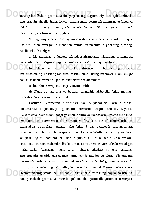 avvalgidek,   Evklid   geometriyasini   yagona   to‘g‘ri   geometriya   deb   qabul   qiluvchi
munosabatni   shakllantiradi.   Davlat   standartining   geometrik   mazmuni   pedagogika
fakulteti   uchun   oliy   o‘quv   yurtlarida   o‘qitiladigan   “Geometriya   elementlari”
dasturidan juda ham kam farq qiladi. 
So‘nggi   vaqtlarda   o‘qitish   aynan   shu   dastur   asosida   amalga   oshirilmoqda.
Dastur   uchun   yozilgan   tushuntirish   xatida   matematika   o‘qitishning   quyidagi
vazifalari ko‘rsatilgan: 
a)   Matematikaning   dunyoni   bilishdagi   ahamiyatini   talabalarga   tushuntirish
va atrof-muhitni o‘rganishdagi matematikaning ro‘lini chuqurlashtirish; 
b)   Talabalarga   zarur   matematik   bilimlarni   berish,   ularning   asosida
matematikaning   boshlang‘ich   sinfi   tashkil   etilib,   uning   mazmuni   bilan   chuqur
tanishish uchun zarur bo‘lgan ko‘nikmalarni shakllantirish; 
c) Tafakkurni rivojlantirishga yordam berish; 
d)   O‘quv   qo‘llanmalar   va   boshqa   matematik   adabiyotlar   bilan   mustaqil
ishlash ko‘nikmalarini rivojlantirish.
Dasturda   “Geometriya   elementlari”   va   “Miqdorlar   va   ularni   o‘lchash”
bo‘limlarida   o‘rganiladigan   geometrik   elementlar   haqida   shunday   deyiladi:
“Geometriya elementlari” faqat geometrik bilim va malakalarni umumlashtirish va
tizimlashtirish,   ayrim   malakalarni   (masalan,   figuralarni   qurish)   takomillashtirish
maqsadida   o‘rganiladi.   Ammo,   shu   bilan   birga,   geometrik   tushunchalarni
shakllantirish, ularni sinflarga ajratish, muhokama va ta’riflarda mantiqiy xatolarni
aniqlash,   ya’ni   boshlang‘ich   sinf   o‘qituvchisi   uchun   zarur   ko‘nikmalarni
shakllantirish   ham   muhimdir.   Bu   bo‘lim   aksiomatik   nazariyani   ta’riflanmaydigan
tushunchalar   (masalan,   nuqta,   to‘g‘ri   chiziq,   tekislik)   va   ular   orasidagi
munosabatlar   asosida   qurish   misollarini   hamda   miqdor   va   ularni   o‘lchashning
geometrik   tushunchalarining   mustaqil   ekanligini   ko‘rsatishga   imkon   yaratadi.
Biroq, ushbu dasturning ba’zi salbiy tomonlari ham mavjud. Xususan, u talabalarni
geometriyaning   paydo   bo‘lishi   tarixi,   aksiomatik   metodning   paydo   bo‘lishi   va
uning   maktab   geometriya   kursida   qo‘llanilishi,   geometrik   yasashlar   nazariyasi
18 