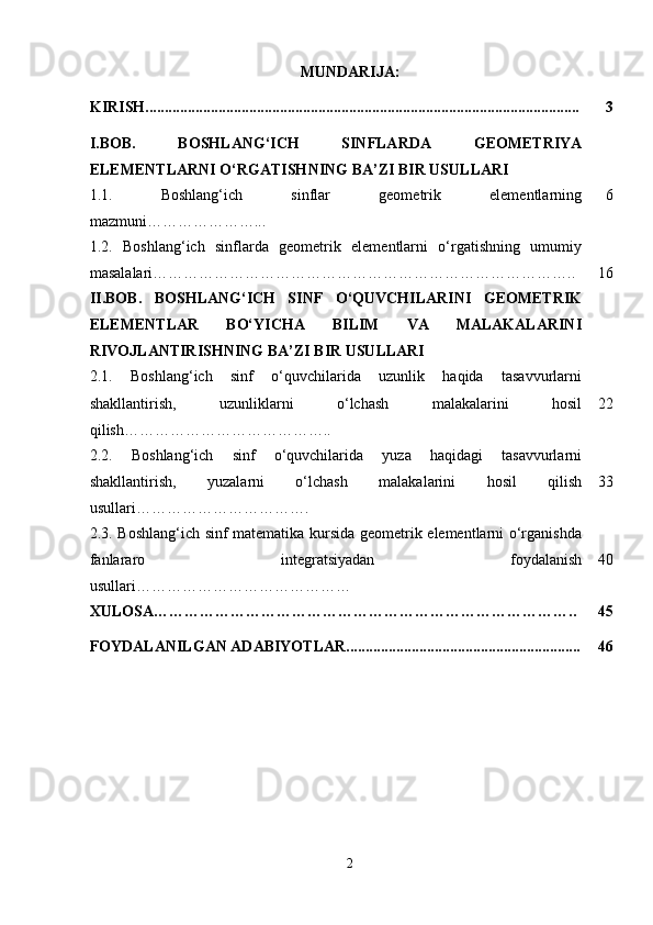 MUNDARIJA:
KIRISH................................................................................................................. 3
I.BOB.   BOSHLANG‘ICH   SINFLARDA   GEOMETRIYA
ELEMENTLARNI O‘RGATISH NING BA’ZI BIR USULLARI
1.1.   Boshlang‘ich   sinflar   geometrik   elementlarning
mazmuni…………………... 6
1.2.   Boshlang‘ich   sinflarda   geometrik   elementlarni   o‘rgatishning   umumiy
masalalari……………………………………………………………………….. 16
II.BOB.   BOSHLANG‘ICH   SINF   O‘QUVCHILARINI   GEOMETRIK
ELEMENTLAR   BO‘YICHA   BILIM   VA   MALAKALARINI
RIVOJLANTIRISHNING BA’ZI BIR USULLARI
2.1.   Boshlang‘ich   sinf   o‘quvchilarida   uzunlik   haqida   tasavvurlarni
shakllantirish,   uzunliklarni   o‘lchash   malakalarini   hosil
qilish………………………………….. 22
2.2.   Boshlang‘ich   sinf   o‘quvchilarida   yuza   haqidagi   tasavvurlarni
shakllantirish,   yuzalarni   o‘lchash   malakalarini   hosil   qilish
usullari……………………………. 33
2.3.   Boshlang‘ich sinf matematika kursida geometrik elementlarni o‘rganishda
fanlararo   integratsiyadan   foydalanish
usullari…………………………………… 40
XULOSA……………………………………………………………………….. 45
FOYDALANILGAN ADABIYOTLAR............................................................. 46
2 