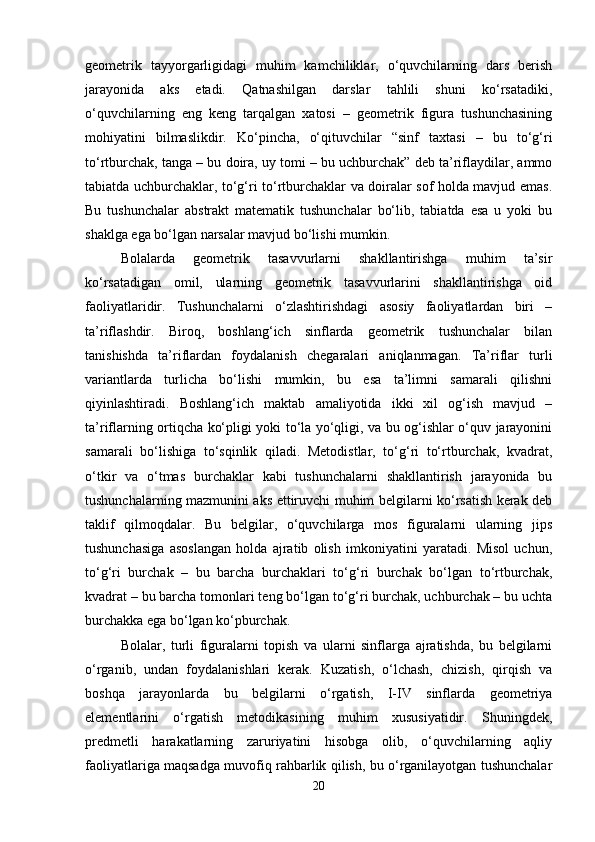 geometrik   tayyorgarligidagi   muhim   kamchiliklar,   o‘quvchilarning   dars   berish
jarayonida   aks   etadi.   Qatnashilgan   darslar   tahlili   shuni   ko‘rsatadiki,
o‘quvchilarning   eng   keng   tarqalgan   xatosi   –   geometrik   figura   tushunchasining
mohiyatini   bilmaslikdir.   Ko‘pincha,   o‘qituvchilar   “sinf   taxtasi   –   bu   to‘g‘ri
to‘rtburchak, tanga – bu doira, uy tomi – bu uchburchak” deb ta’riflaydilar, ammo
tabiatda uchburchaklar, to‘g‘ri to‘rtburchaklar va doiralar sof holda mavjud emas.
Bu   tushunchalar   abstrakt   matematik   tushunchalar   bo‘lib,   tabiatda   esa   u   yoki   bu
shaklga ega bo‘lgan narsalar mavjud bo‘lishi mumkin.
Bolalarda   geometrik   tasavvurlarni   shakllantirishga   muhim   ta’sir
ko‘rsatadigan   omil,   ularning   geometrik   tasavvurlarini   shakllantirishga   oid
faoliyatlaridir.   Tushunchalarni   o‘zlashtirishdagi   asosiy   faoliyatlardan   biri   –
ta’riflashdir.   Biroq,   boshlang‘ich   sinflarda   geometrik   tushunchalar   bilan
tanishishda   ta’riflardan   foydalanish   chegaralari   aniqlanmagan.   Ta’riflar   turli
variantlarda   turlicha   bo‘lishi   mumkin,   bu   esa   ta’limni   samarali   qilishni
qiyinlashtiradi.   Boshlang‘ich   maktab   amaliyotida   ikki   xil   og‘ish   mavjud   –
ta’riflarning ortiqcha ko‘pligi yoki to‘la yo‘qligi, va bu og‘ishlar o‘quv jarayonini
samarali   bo‘lishiga   to‘sqinlik   qiladi.   Metodistlar,   to‘g‘ri   to‘rtburchak,   kvadrat,
o‘tkir   va   o‘tmas   burchaklar   kabi   tushunchalarni   shakllantirish   jarayonida   bu
tushunchalarning mazmunini aks ettiruvchi muhim belgilarni ko‘rsatish kerak deb
taklif   qilmoqdalar.   Bu   belgilar,   o‘quvchilarga   mos   figuralarni   ularning   jips
tushunchasiga   asoslangan   holda   ajratib   olish   imkoniyatini   yaratadi.   Misol   uchun,
to‘g‘ri   burchak   –   bu   barcha   burchaklari   to‘g‘ri   burchak   bo‘lgan   to‘rtburchak,
kvadrat – bu barcha tomonlari teng bo‘lgan to‘g‘ri burchak, uchburchak – bu uchta
burchakka ega bo‘lgan ko‘pburchak.
Bolalar,   turli   figuralarni   topish   va   ularni   sinflarga   ajratishda,   bu   belgilarni
o‘rganib,   undan   foydalanishlari   kerak.   Kuzatish,   o‘lchash,   chizish,   qirqish   va
boshqa   jarayonlarda   bu   belgilarni   o‘rgatish,   I-IV   sinflarda   geometriya
elementlarini   o‘rgatish   metodikasining   muhim   xususiyatidir.   Shuningdek,
predmetli   harakatlarning   zaruriyatini   hisobga   olib,   o‘quvchilarning   aqliy
faoliyatlariga maqsadga muvofiq rahbarlik qilish, bu o‘rganilayotgan tushunchalar
20 
