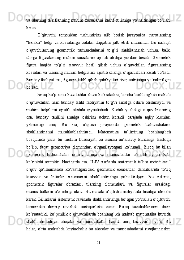va ularning ta’riflarining muhim xossalarini kashf etilishiga yo‘naltirilgan bo‘lishi
kerak.
O‘qituvchi   tomonidan   tushuntirish   olib   borish   jarayonida,   narsalarning
“kerakli”   belgi   va   xossalariga   bolalar   diqqatini   jalb   etish   muhimdir.   Bu   nafaqat
o‘quvchilarning   geometrik   tushunchalarini   to‘g‘ri   shakllantirish   uchun,   balki
ularga   figuralarning   muhim   xossalarini   ajratib   olishga   yordam   beradi.   Geometrik
figura   haqida   to‘g‘ri   tasavvur   hosil   qilish   uchun   o‘quvchilar,   figuralarning
xossalari va ularning muhim belgilarini ajratib olishga o‘rganishlari kerak bo‘ladi.
Bunday faoliyat esa, figurani tahlil qilish qobiliyatini rivojlantirishga yo‘naltirilgan
bo‘ladi.
Biroq ko‘p sonli kuzatishlar shuni ko‘rsatadiki, barcha boshlang‘ich maktab
o‘qituvchilari   ham   bunday   tahlil   faoliyatini   to‘g‘ri   amalga   oshira   olishmaydi   va
muhim   belgilarni   ajratib   olishda   qiynalishadi.   Kichik   yoshdagi   o‘quvchilarning
esa,   bunday   tahlilni   amalga   oshirish   uchun   kerakli   darajada   aqliy   kuchlari
yetmasligi   aniq.   Bu   esa,   o‘qitish   jarayonida   geometrik   tushunchalarni
shakllantirishni   murakkablashtiradi.   Matematika   ta’limining   boshlang‘ich
bosqichida   yana   bir   muhim   hususiyat,   bu   asosan   an’anaviy   kurslarga   taalluqli
bo‘lib,   faqat   geometriya   elementlari   o‘rganilayotgani   ko‘rinadi.   Biroq   bu   bilan
geometrik   tushunchalar   orasida   aloqa   va   munosabatlar   o‘rnatilmayapti   kabi
ko‘rinishi   mumkin.   Haqiqatda   esa,   “I-IV   sinflarda   matematik   ta’lim   metodikasi”
o‘quv   qo‘llanmasida   ko‘rsatilganidek,   geometrik   elementlar   darsliklarida   to‘liq
tasavvur   va   bilimlar   sistemasini   shakllantirishga   yo‘naltirilgan.   Bu   sistema,
geometrik   figuralar   obrazlari,   ularning   elementlari,   va   figuralar   orasidagi
munosabatlarni   o‘z   ichiga   oladi.   Bu   masala   o‘qitish   amaliyotida   hisobga   olinishi
kerak. Bilimlarni sistematik ravishda shakllantirishga bo‘lgan yo‘nalish o‘qituvchi
tomonidan   doimiy   ravishda   boshqarilishi   zarur.   Biroq   kuzatishlarimiz   shuni
ko‘rsatadiki,   ko‘pchilik   o‘qituvchilarda   boshlang‘ich   maktab   matematika   kursida
shakllantiriladigan   aloqalar   va   munosabatlar   haqida   aniq   tasavvurlar   yo‘q.   Bu
holat,   o‘rta   maktabda   keyinchalik   bu   aloqalar   va   munosabatlarni   rivojlantirishni
21 