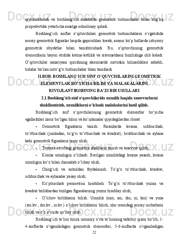 qiyinlashtiradi   va   boshlang‘ich   maktabda   geometrik   tushunchalar   bilan   bog‘liq
propedevtika yetarlicha amalga oshirilmay qoladi.
Boshlang‘ich   sinflar   o‘qituvchilari   geometrik   tushunchalarni   o‘rgatishda
asosiy geometrik figuralar haqida gapirishlari kerak, ammo ko‘p hollarda ixtiyoriy
geometrik   obyektlar   bilan   tanishtirishadi.   Bu,   o‘qituvchining   geometrik
elementlarni bayon etishda ketma-ketlilik va sistematikani buzilishiga olib keladi.
O‘qituvchilar   nazariyani   qurishning   aksoimatik   metodini   bilmasliklari   sababli,
bolalar ba’zan noto‘g‘ri tushunchalar bilan tanishadi.
II.BOB. BOSHLANG‘ICH SINF O‘QUVCHILARINI GEOMETRIK
ELEMENTLAR BO‘YICHA BILIM VA MALAKALARINI
RIVOJLANTIRISHNING BA’ZI BIR USULLARI  
2.1 Boshlang‘ich sinf o‘quvchilarida uzunlik haqida tasavvurlarni
shakllantirish, uzunliklarni o‘lchash malakalarini hosil qilish.
Boshlang‘ich   sinf   o‘quvchilarining   geometrik   elementlar   bo‘yicha
egallashlari zarur bo‘lgan bilim va ko‘nikmalar quyidagilardan iborat:
 Geometrik   figuralarni   tanish :   Rasmlarda   kesma,   uchburchak,
to‘rtburchak   (jumladan,   to‘g‘ri   to‘rtburchak   va   kvadrat),   beshburchak   va   aylana
kabi geometrik figuralarni taniy olish;
 Tevarak-atrofdagi geometrik shakllarni tanish va tasavvur qilish ;
 Kesma   uzunligini   o‘lchash :   Berilgan   uzunlikdagi   kesma   yasash,   kesma
uzunligini ko‘z bilan chamalab o‘lchay olish;
 Chizg‘ich   va   sirkuldan   foydalanish :   To‘g‘ri   to‘rtburchak,   kvadrat,
uchburchak va aylanalar yasay olish;
 Ko‘pburchak   perimetrini   hisoblash :   To‘g‘ri   to‘rtburchak   yuzini   va
kvadrat birliklardan tuzilgan figuralarning yuzini hisoblay olish;
 O‘lchov   birliklarini   bilish :   Uzunlik   (mm,   sm,   dm,   m,   km)   va   yuza
(sm.kv., dm.kv., m.kv.) o‘lchov birliklarini bilish, ular orasidagi asosiy nisbatlarni
bilish va o‘z o‘rnida qo‘llay olish.
Boshlang‘ich ta’lim tizimi umumiy o‘rta ta’limning tarkibiy qismi bo‘lib, 1-
4-sinflarda   o‘rganiladigan   geometrik   elementlar,   5-6-sinflarda   o‘rganiladigan
22 