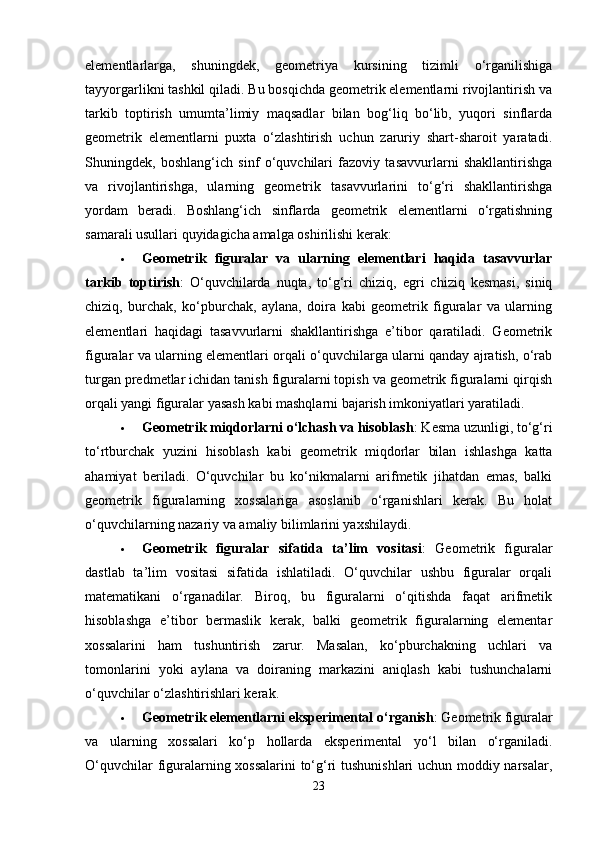 elementlarlarga,   shuningdek,   geometriya   kursining   tizimli   o‘rganilishiga
tayyorgarlikni tashkil qiladi. Bu bosqichda geometrik elementlarni rivojlantirish va
tarkib   toptirish   umumta’limiy   maqsadlar   bilan   bog‘liq   bo‘lib,   yuqori   sinflarda
geometrik   elementlarni   puxta   o‘zlashtirish   uchun   zaruriy   shart-sharoit   yaratadi.
Shuningdek,   boshlang‘ich   sinf   o‘quvchilari   fazoviy   tasavvurlarni   shakllantirishga
va   rivojlantirishga,   ularning   geometrik   tasavvurlarini   to‘g‘ri   shakllantirishga
yordam   beradi.   Boshlang‘ich   sinflarda   geometrik   elementlarni   o‘rgatishning
samarali usullari quyidagicha amalga oshirilishi kerak:
 Geometrik   figuralar   va   ularning   elementlari   haqida   tasavvurlar
tarkib   toptirish :   O‘quvchilarda   nuqta,   to‘g‘ri   chiziq,   egri   chiziq   kesmasi,   siniq
chiziq,   burchak,   ko‘pburchak,   aylana,   doira   kabi   geometrik   figuralar   va   ularning
elementlari   haqidagi   tasavvurlarni   shakllantirishga   e’tibor   qaratiladi.   Geometrik
figuralar va ularning elementlari orqali o‘quvchilarga ularni qanday ajratish, o‘rab
turgan predmetlar ichidan tanish figuralarni topish va geometrik figuralarni qirqish
orqali yangi figuralar yasash kabi mashqlarni bajarish imkoniyatlari yaratiladi.
 Geometrik miqdorlarni o‘lchash va hisoblash : Kesma uzunligi, to‘g‘ri
to‘rtburchak   yuzini   hisoblash   kabi   geometrik   miqdorlar   bilan   ishlashga   katta
ahamiyat   beriladi.   O‘quvchilar   bu   ko‘nikmalarni   arifmetik   jihatdan   emas,   balki
geometrik   figuralarning   xossalariga   asoslanib   o‘rganishlari   kerak.   Bu   holat
o‘quvchilarning nazariy va amaliy bilimlarini yaxshilaydi.
 Geometrik   figuralar   sifatida   ta’lim   vositasi :   Geometrik   figuralar
dastlab   ta’lim   vositasi   sifatida   ishlatiladi.   O‘quvchilar   ushbu   figuralar   orqali
matematikani   o‘rganadilar.   Biroq,   bu   figuralarni   o‘qitishda   faqat   arifmetik
hisoblashga   e’tibor   bermaslik   kerak,   balki   geometrik   figuralarning   elementar
xossalarini   ham   tushuntirish   zarur.   Masalan,   ko‘pburchakning   uchlari   va
tomonlarini   yoki   aylana   va   doiraning   markazini   aniqlash   kabi   tushunchalarni
o‘quvchilar o‘zlashtirishlari kerak.
 Geometrik elementlarni eksperimental o‘rganish : Geometrik figuralar
va   ularning   xossalari   ko‘p   hollarda   eksperimental   yo‘l   bilan   o‘rganiladi.
O‘quvchilar figuralarning xossalarini  to‘g‘ri tushunishlari  uchun moddiy narsalar,
23 