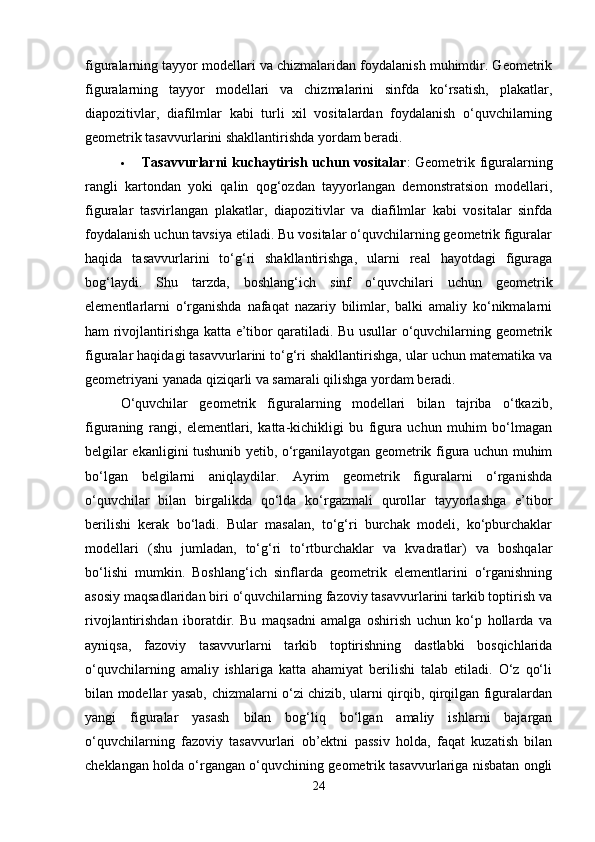 figuralarning tayyor modellari va chizmalaridan foydalanish muhimdir. Geometrik
figuralarning   tayyor   modellari   va   chizmalarini   sinfda   ko‘rsatish,   plakatlar,
diapozitivlar,   diafilmlar   kabi   turli   xil   vositalardan   foydalanish   o‘quvchilarning
geometrik tasavvurlarini shakllantirishda yordam beradi.
 Tasavvurlarni  kuchaytirish uchun vositalar : Geometrik figuralarning
rangli   kartondan   yoki   qalin   qog‘ozdan   tayyorlangan   demonstratsion   modellari,
figuralar   tasvirlangan   plakatlar,   diapozitivlar   va   diafilmlar   kabi   vositalar   sinfda
foydalanish uchun tavsiya etiladi. Bu vositalar o‘quvchilarning geometrik figuralar
haqida   tasavvurlarini   to‘g‘ri   shakllantirishga,   ularni   real   hayotdagi   figuraga
bog‘laydi.   Shu   tarzda,   boshlang‘ich   sinf   o‘quvchilari   uchun   geometrik
elementlarlarni   o‘rganishda   nafaqat   nazariy   bilimlar,   balki   amaliy   ko‘nikmalarni
ham rivojlantirishga katta e’tibor qaratiladi. Bu usullar o‘quvchilarning geometrik
figuralar haqidagi tasavvurlarini to‘g‘ri shakllantirishga, ular uchun matematika va
geometriyani yanada qiziqarli va samarali qilishga yordam beradi.
O‘quvchilar   geometrik   figuralarning   modellari   bilan   tajriba   o‘tkazib,
figuraning   rangi,   elementlari,   katta-kichikligi   bu   figura   uchun   muhim   bo‘lmagan
belgilar ekanligini tushunib yetib, o‘rganilayotgan geometrik figura uchun muhim
bo‘lgan   belgilarni   aniqlaydilar.   Ayrim   geometrik   figuralarni   o‘rganishda
o‘quvchilar   bilan   birgalikda   qo‘lda   ko‘rgazmali   qurollar   tayyorlashga   e’tibor
berilishi   kerak   bo‘ladi.   Bular   masalan,   to‘g‘ri   burchak   modeli,   ko‘pburchaklar
modellari   (shu   jumladan,   to‘g‘ri   to‘rtburchaklar   va   kvadratlar)   va   boshqalar
bo‘lishi   mumkin.   Boshlang‘ich   sinflarda   geometrik   elementlarini   o‘rganishning
asosiy maqsadlaridan biri o‘quvchilarning fazoviy tasavvurlarini tarkib toptirish va
rivojlantirishdan   iboratdir.   Bu   maqsadni   amalga   oshirish   uchun   ko‘p   hollarda   va
ayniqsa,   fazoviy   tasavvurlarni   tarkib   toptirishning   dastlabki   bosqichlarida
o‘quvchilarning   amaliy   ishlariga   katta   ahamiyat   berilishi   talab   etiladi.   O‘z   qo‘li
bilan modellar yasab, chizmalarni o‘zi chizib, ularni qirqib, qirqilgan figuralardan
yangi   figuralar   yasash   bilan   bog‘liq   bo‘lgan   amaliy   ishlarni   bajargan
o‘quvchilarning   fazoviy   tasavvurlari   ob’ektni   passiv   holda,   faqat   kuzatish   bilan
cheklangan holda o‘rgangan o‘quvchining geometrik tasavvurlariga nisbatan ongli
24 