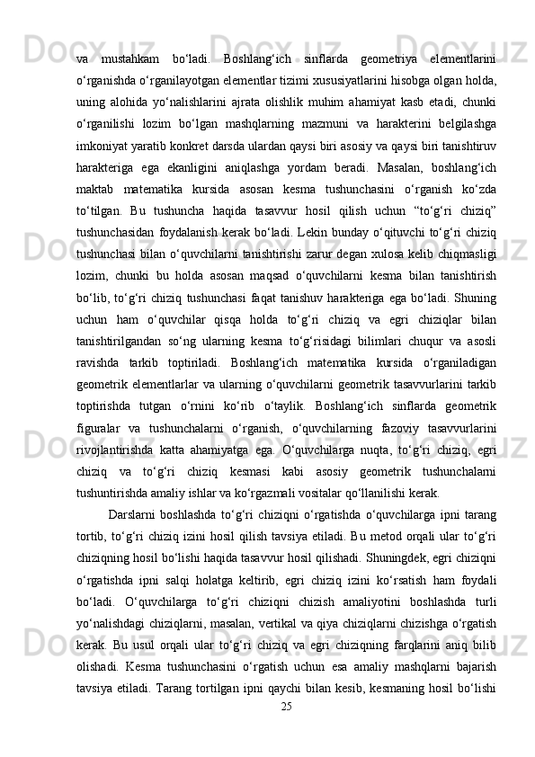 va   mustahkam   bo‘ladi.   Boshlang‘ich   sinflarda   geometriya   elementlarini
o‘rganishda o‘rganilayotgan elementlar tizimi xususiyatlarini hisobga olgan holda,
uning   alohida   yo‘nalishlarini   ajrata   olishlik   muhim   ahamiyat   kasb   etadi,   chunki
o‘rganilishi   lozim   bo‘lgan   mashqlarning   mazmuni   va   harakterini   belgilashga
imkoniyat yaratib konkret darsda ulardan qaysi biri asosiy va qaysi biri tanishtiruv
harakteriga   ega   ekanligini   aniqlashga   yordam   beradi.   Masalan,   boshlang‘ich
maktab   matematika   kursida   asosan   kesma   tushunchasini   o‘rganish   ko‘zda
to‘tilgan.   Bu   tushuncha   haqida   tasavvur   hosil   qilish   uchun   “to‘g‘ri   chiziq”
tushunchasidan   foydalanish   kerak   bo‘ladi.   Lekin   bunday   o‘qituvchi   to‘g‘ri   chiziq
tushunchasi   bilan  o‘quvchilarni  tanishtirishi  zarur   degan  xulosa   kelib  chiqmasligi
lozim,   chunki   bu   holda   asosan   maqsad   o‘quvchilarni   kesma   bilan   tanishtirish
bo‘lib,   to‘g‘ri   chiziq   tushunchasi   faqat   tanishuv   harakteriga   ega   bo‘ladi.   Shuning
uchun   ham   o‘quvchilar   qisqa   holda   to‘g‘ri   chiziq   va   egri   chiziqlar   bilan
tanishtirilgandan   so‘ng   ularning   kesma   to‘g‘risidagi   bilimlari   chuqur   va   asosli
ravishda   tarkib   toptiriladi.   Boshlang‘ich   matematika   kursida   o‘rganiladigan
geometrik   elementlarlar   va   ularning   o‘quvchilarni   geometrik   tasavvurlarini   tarkib
toptirishda   tutgan   o‘rnini   ko‘rib   o‘taylik.   Boshlang‘ich   sinflarda   geometrik
figuralar   va   tushunchalarni   o‘rganish,   o‘quvchilarning   fazoviy   tasavvurlarini
rivojlantirishda   katta   ahamiyatga   ega.   O‘quvchilarga   nuqta,   to‘g‘ri   chiziq,   egri
chiziq   va   to‘g‘ri   chiziq   kesmasi   kabi   asosiy   geometrik   tushunchalarni
tushuntirishda amaliy ishlar va ko‘rgazmali vositalar qo‘llanilishi kerak.
Darslarni   boshlashda   to‘g‘ri   chiziqni   o‘rgatishda   o‘quvchilarga   ipni   tarang
tortib,   to‘g‘ri   chiziq  izini   hosil   qilish   tavsiya   etiladi.   Bu   metod  orqali   ular   to‘g‘ri
chiziqning hosil bo‘lishi haqida tasavvur hosil qilishadi. Shuningdek, egri chiziqni
o‘rgatishda   ipni   salqi   holatga   keltirib,   egri   chiziq   izini   ko‘rsatish   ham   foydali
bo‘ladi.   O‘quvchilarga   to‘g‘ri   chiziqni   chizish   amaliyotini   boshlashda   turli
yo‘nalishdagi chiziqlarni, masalan, vertikal va qiya chiziqlarni chizishga o‘rgatish
kerak.   Bu   usul   orqali   ular   to‘g‘ri   chiziq   va   egri   chiziqning   farqlarini   aniq   bilib
olishadi.   Kesma   tushunchasini   o‘rgatish   uchun   esa   amaliy   mashqlarni   bajarish
tavsiya   etiladi.   Tarang   tortilgan   ipni   qaychi   bilan   kesib,   kesmaning   hosil   bo‘lishi
25 