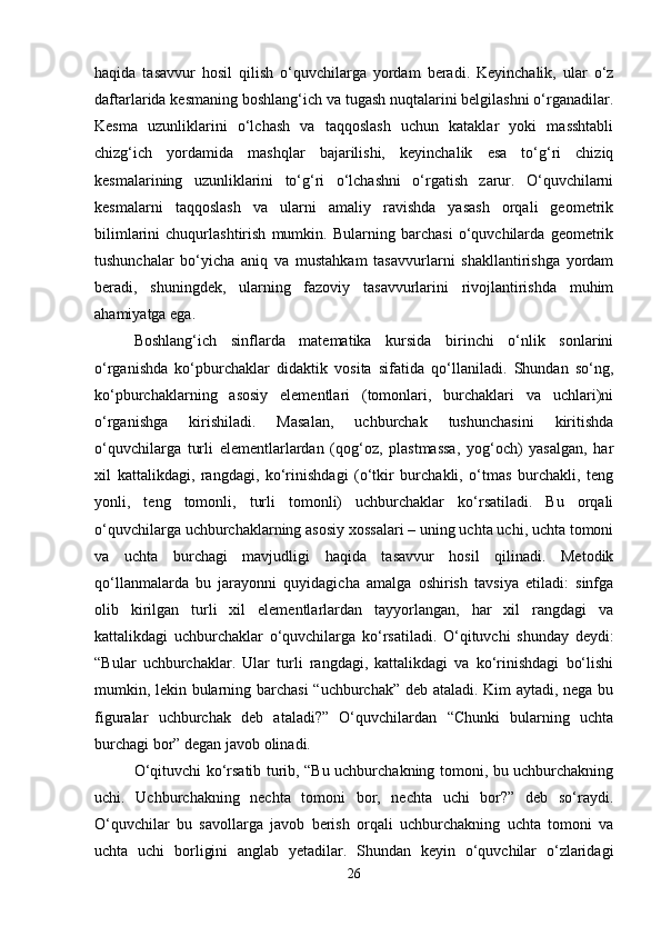 haqida   tasavvur   hosil   qilish   o‘quvchilarga   yordam   beradi.   Keyinchalik,   ular   o‘z
daftarlarida kesmaning boshlang‘ich va tugash nuqtalarini belgilashni o‘rganadilar.
Kesma   uzunliklarini   o‘lchash   va   taqqoslash   uchun   kataklar   yoki   masshtabli
chizg‘ich   yordamida   mashqlar   bajarilishi,   keyinchalik   esa   to‘g‘ri   chiziq
kesmalarining   uzunliklarini   to‘g‘ri   o‘lchashni   o‘rgatish   zarur.   O‘quvchilarni
kesmalarni   taqqoslash   va   ularni   amaliy   ravishda   yasash   orqali   geometrik
bilimlarini   chuqurlashtirish   mumkin.   Bularning   barchasi   o‘quvchilarda   geometrik
tushunchalar   bo‘yicha   aniq   va   mustahkam   tasavvurlarni   shakllantirishga   yordam
beradi,   shuningdek,   ularning   fazoviy   tasavvurlarini   rivojlantirishda   muhim
ahamiyatga ega.
Boshlang‘ich   sinflarda   matematika   kursida   birinchi   o‘nlik   sonlarini
o‘rganishda   ko‘pburchaklar   didaktik   vosita   sifatida   qo‘llaniladi.   Shundan   so‘ng,
ko‘pburchaklarning   asosiy   elementlari   (tomonlari,   burchaklari   va   uchlari)ni
o‘rganishga   kirishiladi.   Masalan,   uchburchak   tushunchasini   kiritishda
o‘quvchilarga   turli   elementlarlardan   (qog‘oz,   plastmassa,   yog‘och)   yasalgan,   har
xil   kattalikdagi,   rangdagi,   ko‘rinishdagi   (o‘tkir   burchakli,   o‘tmas   burchakli,   teng
yonli,   teng   tomonli,   turli   tomonli)   uchburchaklar   ko‘rsatiladi.   Bu   orqali
o‘quvchilarga uchburchaklarning asosiy xossalari – uning uchta uchi, uchta tomoni
va   uchta   burchagi   mavjudligi   haqida   tasavvur   hosil   qilinadi.   Metodik
qo‘llanmalarda   bu   jarayonni   quyidagicha   amalga   oshirish   tavsiya   etiladi:   sinfga
olib   kirilgan   turli   xil   elementlarlardan   tayyorlangan,   har   xil   rangdagi   va
kattalikdagi   uchburchaklar   o‘quvchilarga   ko‘rsatiladi.   O‘qituvchi   shunday   deydi:
“Bular   uchburchaklar.   Ular   turli   rangdagi,   kattalikdagi   va   ko‘rinishdagi   bo‘lishi
mumkin, lekin bularning barchasi  “uchburchak” deb ataladi. Kim aytadi, nega bu
figuralar   uchburchak   deb   ataladi?”   O‘quvchilardan   “Chunki   bularning   uchta
burchagi bor” degan javob olinadi.
O‘qituvchi ko‘rsatib turib, “Bu uchburchakning tomoni, bu uchburchakning
uchi.   Uchburchakning   nechta   tomoni   bor,   nechta   uchi   bor?”   deb   so‘raydi.
O‘quvchilar   bu   savollarga   javob   berish   orqali   uchburchakning   uchta   tomoni   va
uchta   uchi   borligini   anglab   yetadilar.   Shundan   keyin   o‘quvchilar   o‘zlaridagi
26 