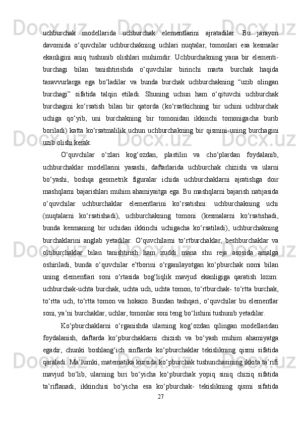 uchburchak   modellarida   uchburchak   elementlarini   ajratadilar.   Bu   jarayon
davomida   o‘quvchilar   uchburchakning   uchlari   nuqtalar,   tomonlari   esa   kesmalar
ekanligini   aniq   tushunib   olishlari   muhimdir.   Uchburchakning   yana   bir   elementi-
burchagi   bilan   tanishtirishda   o‘quvchilar   birinchi   marta   burchak   haqida
tasavvurlarga   ega   bo‘ladilar   va   bunda   burchak   uchburchakning   “uzib   olingan
burchagi”   sifatida   talqin   etiladi.   Shuning   uchun   ham   o‘qituvchi   uchburchak
burchagini   ko‘rsatish   bilan   bir   qatorda   (ko‘rsatkichning   bir   uchini   uchburchak
uchiga   qo‘yib,   uni   burchakning   bir   tomonidan   ikkinchi   tomonigacha   burib
boriladi)   katta   ko‘rsatmalilik   uchun   uchburchakning   bir   qismini-uning  burchagini
uzib olishi kerak.
O‘quvchilar   o‘zlari   kog‘ozdan,   plastilin   va   cho‘plardan   foydalanib,
uchburchaklar   modellarini   yasashi,   daftarlarida   uchburchak   chizishi   va   ularni
bo‘yashi,   boshqa   geometrik   figuralar   ichida   uchburchaklarni   ajratishga   doir
mashqlarni bajarishlari muhim ahamiyaitga ega. Bu mashqlarni bajarish natijasida
o‘quvchilar   uchburchaklar   elementlarini   ko‘rsatishni:   uchburchakning   uchi
(nuqtalarni   ko‘rsatishadi),   uchburchakning   tomoni   (kesmalarni   ko‘rsatishadi,
bunda   kesmaning   bir   uchidan   ikkinchi   uchigacha   ko‘rsatiladi),   uchburchakning
burchaklarini   anglab   yetadilar.   O‘quvchilarni   to‘rtburchaklar,   beshburchaklar   va
oltiburchaklar   bilan   tanishtirish   ham   xuddi   mana   shu   reja   asosida   amalga
oshiriladi,   bunda   o‘quvchilar   e’tborini   o‘rganilayotgan   ko‘pburchak   nomi   bilan
uning   elementlari   soni   o‘rtasida   bog‘liqlik   mavjud   ekanligiga   qaratish   lozim:
uchburchak-uchta burchak, uchta uch, uchta tomon, to‘rtburchak- to‘rtta burchak,
to‘rtta   uch,   to‘rtta   tomon   va   hokazo.   Bundan   tashqari,   o‘quvchilar   bu   elementlar
soni, ya’ni burchaklar, uchlar, tomonlar soni teng bo‘lishini tushunib yetadilar.
Ko‘pburchaklarni   o‘rganishda   ularning   kog‘ozdan   qilingan   modellaridan
foydalanish,   daftarda   ko‘pburchaklarni   chizish   va   bo‘yash   muhim   ahamiyatga
egadir,   chunki   boshlang‘ich   sinflarda   ko‘pburchaklar   tekislikning   qismi   sifatida
qaraladi. Ma’lumki, matematika kursida ko‘pburchak tushunchasining ikkita ta’rifi
mavjud   bo‘lib,   ularning   biri   bo‘yicha   ko‘pburchak   yopiq   siniq   chiziq   sifatida
ta’riflanadi,   ikkinchisi   bo‘yicha   esa   ko‘pburchak-   tekislikning   qismi   sifatida
27 