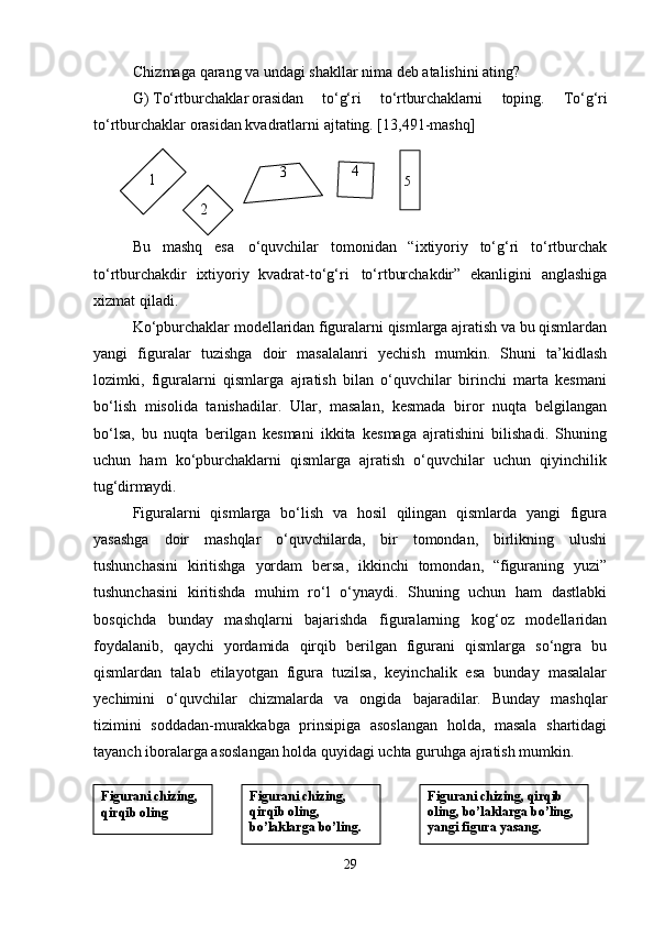 Chizmaga   qarang   va   undagi   shakllar   nima   deb   atalishini   ating?
G)   To‘rtburchaklar orasidan   to‘g‘ri   to‘rtburchaklarni   toping.   To‘g‘ri
to‘rtburchaklar orasidan kvadratlarni ajtating. [13,491-mashq]
Bu   mashq   esa   o‘quvchilar   tomonidan   “ixtiyoriy   to‘g‘ri   to‘rtburchak
to‘rtburchakdir   ixtiyoriy   kvadrat-to‘g‘ri   to‘rtburchakdir”   ekanligini   anglashiga
xizmat qiladi.
Ko‘pburchaklar modellaridan figuralarni qismlarga ajratish va bu qismlardan
yangi   figuralar   tuzishga   doir   masalalanri   yechish   mumkin.   Shuni   ta’kidlash
lozimki,   figuralarni   qismlarga   ajratish   bilan   o‘quvchilar   birinchi   marta   kesmani
bo‘lish   misolida   tanishadilar.   Ular,   masalan,   kesmada   biror   nuqta   belgilangan
bo‘lsa,   bu   nuqta   berilgan   kesmani   ikkita   kesmaga   ajratishini   bilishadi.   Shuning
uchun   ham   ko‘pburchaklarni   qismlarga   ajratish   o‘quvchilar   uchun   qiyinchilik
tug‘dirmaydi.
Figuralarni   qismlarga   bo‘lish   va   hosil   qilingan   qismlarda   yangi   figura
yasashga   doir   mashqlar   o‘quvchilarda,   bir   tomondan,   birlikning   ulushi
tushunchasini   kiritishga   yordam   bersa,   ikkinchi   tomondan,   “figuraning   yuzi”
tushunchasini   kiritishda   muhim   ro‘l   o‘ynaydi.   Shuning   uchun   ham   dastlabki
bosqichda   bunday   mashqlarni   bajarishda   figuralarning   kog‘oz   modellaridan
foydalanib,   qaychi   yordamida   qirqib   berilgan   figurani   qismlarga   so‘ngra   bu
qismlardan   talab   etilayotgan   figura   tuzilsa,   keyinchalik   esa   bunday   masalalar
yechimini   o‘quvchilar   chizmalarda   va   ongida   bajaradilar.   Bunday   mashqlar
tizimini   soddadan-murakkabga   prinsipiga   asoslangan   holda,   masala   shartidagi
tayanch iboralarga asoslangan holda quyidagi uchta guruhga ajratish mumkin.
291
2 3 4
5
Figurani   chizing,
qirqib oling Figurani chizing, 
qirqib oling, 
bo’laklarga   bo’ling. Figurani chizing, qirqib 
oling,   bo’laklarga   bo’ling,
yangi figura yasang. 
