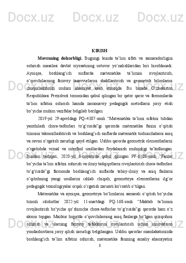 KIRISH
Mavzuning   dolzarbligi .   Bugungi   kunda   ta’lim   sifati   va   samaradorligini
oshirish   masalasi   davlat   siyosatining   ustuvor   yo‘nalishlaridan   biri   hisoblanadi.
Ayniqsa,   boshlang‘ich   sinflarda   matematika   ta’limini   rivojlantirish,
o‘quvchilarning   fazoviy   tasavvurlarini   shakllantirish   va   geometrik   bilimlarini
chuqurlashtirish   muhim   ahamiyat   kasb   etmoqda.   Bu   borada   O‘zbekiston
Respublikasi   Prezidenti   tomonidan   qabul   qilingan   bir   qator   qaror   va   farmonlarda
ta’lim   sifatini   oshirish   hamda   zamonaviy   pedagogik   metodlarni   joriy   etish
bo‘yicha muhim vazifalar belgilab berilgan.
2019-yil   29-apreldagi   PQ–4307-sonli   “Matematika   ta’limi   sifatini   tubdan
yaxshilash   chora-tadbirlari   to‘g‘risida”gi   qarorida   matematika   fanini   o‘qitish
tizimini takomillashtirish va boshlang‘ich sinflarda matematik tushunchalarni aniq
va ravon o‘rgatish zarurligi qayd etilgan. Ushbu qarorda geometrik elementlarlarni
o‘rgatishda   vizual   va   interfaol   usullardan   foydalanish   muhimligi   ta’kidlangan.
Bundan   tashqari,   2020-yil   6-noyabrda   qabul   qilingan   PF-6108-sonli   “Fanlar
bo‘yicha ta’lim sifatini oshirish va ilmiy tadqiqotlarni rivojlantirish chora-tadbirlari
to‘g‘risida”gi   farmonda   boshlang‘ich   sinflarda   tabiiy-ilmiy   va   aniq   fanlarni
o‘qitishning   yangi   usullarini   ishlab   chiqish,   geometriya   elementlarini   ilg‘or
pedagogik texnologiyalar orqali o‘rgatish zarurati ko‘rsatib o‘tilgan.
Matematika   va   ayniqsa,   geometriya   bo‘limlarini   samarali   o‘qitish   bo‘yicha
tizimli   islohotlar   2022-yil   11-martdagi   PQ-168-sonli   “Maktab   ta’limini
rivojlantirish   bo‘yicha   qo‘shimcha   chora-tadbirlar   to‘g‘risida”gi   qarorda   ham   o‘z
aksini   topgan.   Mazkur   hujjatda   o‘quvchilarning   aniq   fanlarga   bo‘lgan   qiziqishini
oshirish   va   ularning   fazoviy   tafakkurini   rivojlantirish   uchun   innovatsion
yondashuvlarni joriy qilish zarurligi belgilangan. Ushbu qarorlar mamlakatimizda
boshlang‘ich   ta’lim   sifatini   oshirish,   matematika   fanining   amaliy   ahamiyatini
3 