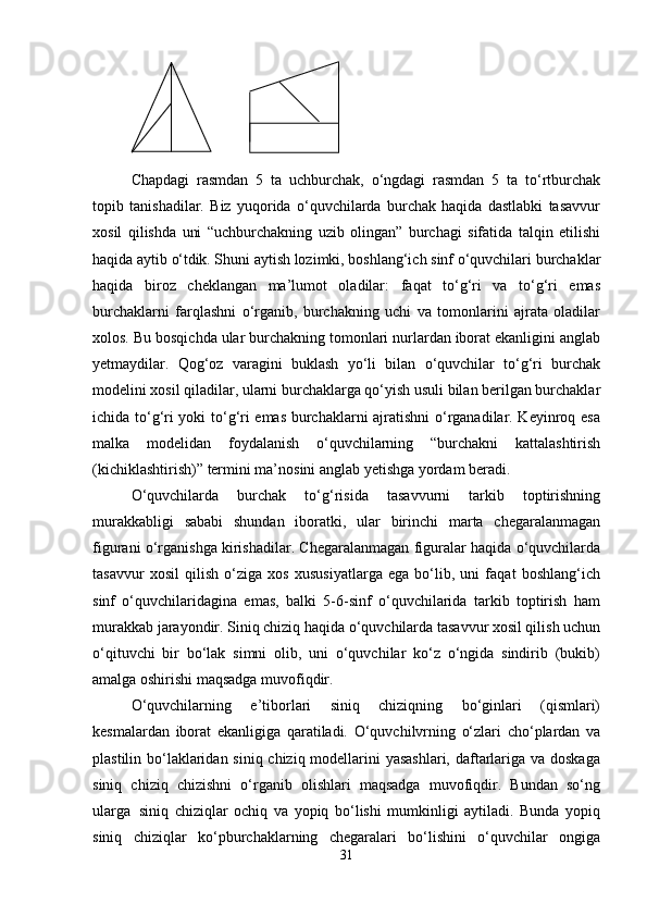 Chapdagi   rasmdan   5   ta   uchburchak,   o‘ngdagi   rasmdan   5   ta   to‘rtburchak
topib   tanishadilar.   Biz   yuqorida   o‘quvchilarda   burchak   haqida   dastlabki   tasavvur
xosil   qilishda   uni   “uchburchakning   uzib   olingan”   burchagi   sifatida   talqin   etilishi
haqida aytib  o‘tdik.  Shuni aytish lozimki, boshlang‘ich sinf o‘quvchilari burchaklar
haqida   biroz   cheklangan   ma’lumot   oladilar:   faqat   to‘g‘ri   va   to‘g‘ri   emas
burchaklarni   farqlashni   o‘rganib,   burchakning   uchi   va   tomonlarini   ajrata   oladilar
xolos. Bu bosqichda ular burchakning tomonlari nurlardan iborat ekanligini anglab
yetmaydilar.   Qog‘oz   varagini   buklash   yo‘li   bilan   o‘quvchilar   to‘g‘ri   burchak
modelini xosil qiladilar, ularni burchaklarga qo‘yish usuli bilan berilgan burchaklar
ichida to‘g‘ri yoki to‘g‘ri emas burchaklarni ajratishni o‘rganadilar. Keyinroq esa
malka   modelidan   foydalanish   o‘quvchilarning   “burchakni   kattalashtirish
(kichiklashtirish)” termini ma’nosini anglab yetishga yordam beradi.
O‘quvchilarda   burchak   to‘g‘risida   tasavvurni   tarkib   toptirishning
murakkabligi   sababi   shundan   iboratki,   ular   birinchi   marta   chegaralanmagan
figurani o‘rganishga kirishadilar. Chegaralanmagan figuralar haqida o‘quvchilarda
tasavvur   xosil   qilish   o‘ziga   xos   xususiyatlarga   ega   bo‘lib,   uni   faqat   boshlang‘ich
sinf   o‘quvchilaridagina   emas,   balki   5-6-sinf   o‘quvchilarida   tarkib   toptirish   ham
murakkab jarayondir. Siniq chiziq haqida o‘quvchilarda tasavvur xosil qilish uchun
o‘qituvchi   bir   bo‘lak   simni   olib,   uni   o‘quvchilar   ko‘z   o‘ngida   sindirib   (bukib)
amalga oshirishi maqsadga muvofiqdir.
O‘quvchilarning   e’tiborlari   siniq   chiziqning   bo‘ginlari   (qismlari)
kesmalardan   iborat   ekanligiga   qaratiladi.   O‘quvchilvrning   o‘zlari   cho‘plardan   va
plastilin bo‘laklaridan siniq chiziq modellarini  yasashlari,  daftarlariga va doskaga
siniq   chiziq   chizishni   o‘rganib   olishlari   maqsadga   muvofiqdir.   Bundan   so‘ng
ularga   siniq   chiziqlar   ochiq   va   yopiq   bo‘lishi   mumkinligi   aytiladi.   Bunda   yopiq
siniq   chiziqlar   ko‘pburchaklarning   chegaralari   bo‘lishini   o‘quvchilar   ongiga
31 