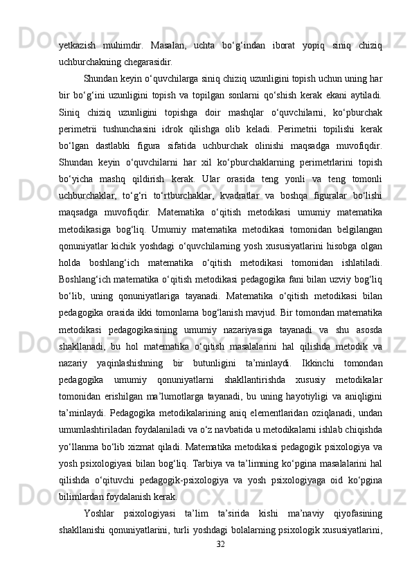 yetkazish   muhimdir.   Masalan,   uchta   bo‘g‘indan   iborat   yopiq   siniq   chiziq
uchburchakning  chegarasidir.
Shundan keyin o‘quvchilarga siniq chiziq uzunligini topish uchun uning har
bir   bo‘g‘ini   uzunligini   topish   va   topilgan   sonlarni   qo‘shish   kerak   ekani   aytiladi.
Siniq   chiziq   uzunligini   topishga   doir   mashqlar   o‘quvchilarni,   ko‘pburchak
perimetrii   tushunchasini   idrok   qilishga   olib   keladi.   Perimetrii   topilishi   kerak
bo‘lgan   dastlabki   figura   sifatida   uchburchak   olinishi   maqsadga   muvofiqdir.
Shundan   keyin   o‘quvchilarni   har   xil   ko‘pburchaklarning   perimetrlarini   topish
bo‘yicha   mashq   qildirish   kerak.   Ular   orasida   teng   yonli   va   teng   tomonli
uchburchaklar,   to‘g‘ri   to‘rtburchaklar,   kvadratlar   va   boshqa   figuralar   bo‘lishi
maqsadga   muvofiqdir.   Matematika   o‘qitish   metodikasi   umumiy   matematika
metodikasiga   bog‘liq.   Umumiy   matematika   metodikasi   tomonidan   belgilangan
qonuniyatlar   kichik   yoshdagi   o‘quvchilarning   yosh   xususiyatlarini   hisobga   olgan
holda   boshlang‘ich   matematika   o‘qitish   metodikasi   tomonidan   ishlatiladi.
Boshlang‘ich matematika o‘qitish metodikasi pedagogika fani bilan uzviy bog‘liq
bo‘lib,   uning   qonuniyatlariga   tayanadi.   Matematika   o‘qitish   metodikasi   bilan
pedagogika orasida ikki tomonlama bog‘lanish mavjud. Bir tomondan matematika
metodikasi   pedagogikasining   umumiy   nazariyasiga   tayanadi   va   shu   asosda
shakllanadi,   bu   hol   matematika   o‘qitish   masalalarini   hal   qilishda   metodik   va
nazariy   yaqinlashishning   bir   butunligini   ta’minlaydi.   Ikkinchi   tomondan
pedagogika   umumiy   qonuniyatlarni   shakllantirishda   xususiy   metodikalar
tomonidan   erishilgan   ma’lumotlarga   tayanadi,   bu   uning   hayotiyligi   va   aniqligini
ta’minlaydi.   Pedagogika   metodikalarining   aniq   elementlaridan   oziqlanadi,   undan
umumlashtiriladan foydalaniladi va o‘z navbatida u metodikalarni ishlab chiqishda
yo‘llanma bo‘lib xizmat qiladi. Matematika metodikasi  pedagogik psixologiya va
yosh psixologiyasi  bilan bog‘liq. Tarbiya va ta’limning ko‘pgina masalalarini  hal
qilishda   o‘qituvchi   pedagogik-psixologiya   va   yosh   psixologiyaga   oid   ko‘pgina
bilimlardan foydalanish kerak.
Yoshlar   psixologiyasi   ta’lim   ta’sirida   kishi   ma’naviy   qiyofasining
shakllanishi  qonuniyatlarini, turli yoshdagi  bolalarning psixologik xususiyatlarini,
32 