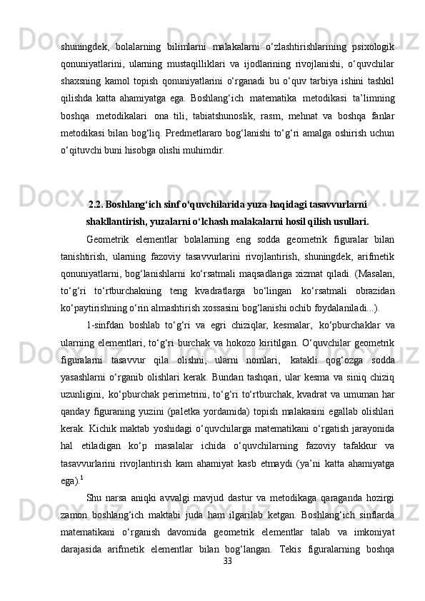 shuningdek,   bolalarning   bilimlarni   malakalarni   o‘zlashtirishlarining   psixologik
qonuniyatlarini,   ularning   mustaqilliklari   va   ijodlarining   rivojlanishi,   o‘quvchilar
shaxsning   kamol   topish   qonuniyatlarini   o‘rganadi   bu   o‘quv   tarbiya   ishini   tashkil
qilishda   katta   ahamiyatga   ega.   Boshlang‘ich   matematika   metodikasi   ta’limning
boshqa   metodikalari   ona   tili,   tabiatshunoslik,   rasm,   mehnat   va   boshqa   fanlar
metodikasi bilan bog‘liq. Predmetlararo bog‘lanishi to‘g‘ri amalga oshirish uchun
o‘qituvchi buni hisobga olishi muhimdir.
2.2. Boshlang‘ich   sinf   o‘quvchilarida   yuza   haqidagi   tasavvurlarni
shakllantirish, yuzalarni o‘lchash malakalarni hosil qilish usullari.
Geometrik   elementlar   bolalarning   eng   sodda   geometrik   figuralar   bilan
tanishtirish,   ularning   fazoviy   tasavvurlarini   rivojlantirish,   shuningdek,   arifmetik
qonuniyatlarni, bog‘lanishlarni   ko‘rsatmali maqsadlariga xizmat qiladi. (Masalan,
to‘g‘ri   to‘rtburchakning   teng   kvadratlarga   bo‘lingan   ko‘rsatmali   obrazidan
ko‘paytirishning o‘rin almashtirish xossasini bog‘lanishi ochib foydalaniladi...).
1-sinfdan   boshlab   to‘g‘ri   va   egri   chiziqlar,   kesmalar,   ko‘pburchaklar   va
ularning  elementlari,  to‘g‘ri   burchak   va  hokozo  kiritilgan.  O‘quvchilar   geometrik
figuralarni   tasavvur   qila   olishni,   ularni   nomlari,   katakli   qog‘ozga   sodda
yasashlarni   o‘rganib   olishlari   kerak.   Bundan   tashqari,   ular   kesma   va   siniq   chiziq
uzunligini,   ko‘pburchak perimetrini, to‘g‘ri to‘rtburchak, kvadrat va umuman har
qanday   figuraning   yuzini   (paletka   yordamida)   topish   malakasini   egallab   olishlari
kerak.   Kichik   maktab   yoshidagi   o‘quvchilarga   matematikani   o‘rgatish   jarayonida
hal   etiladigan   ko‘p   masalalar   ichida   o‘quvchilarning   fazoviy   tafakkur   va
tasavvurlarini   rivojlantirish   kam   ahamiyat   kasb   etmaydi   (ya’ni   katta   ahamiyatga
ega). 1
Shu   narsa   aniqki   avvalgi   mavjud   dastur   va   metodikaga   qaraganda   hozirgi
zamon   boshlang‘ich   maktabi   juda   ham   ilgarilab   ketgan.   Boshlang‘ich   sinflarda
matematikani   o‘rganish   davomida   geometrik   elementlar   talab   va   imkoniyat
darajasida   arifmetik   elementlar   bilan   bog‘langan.   Tekis   figuralarning   boshqa
33 
