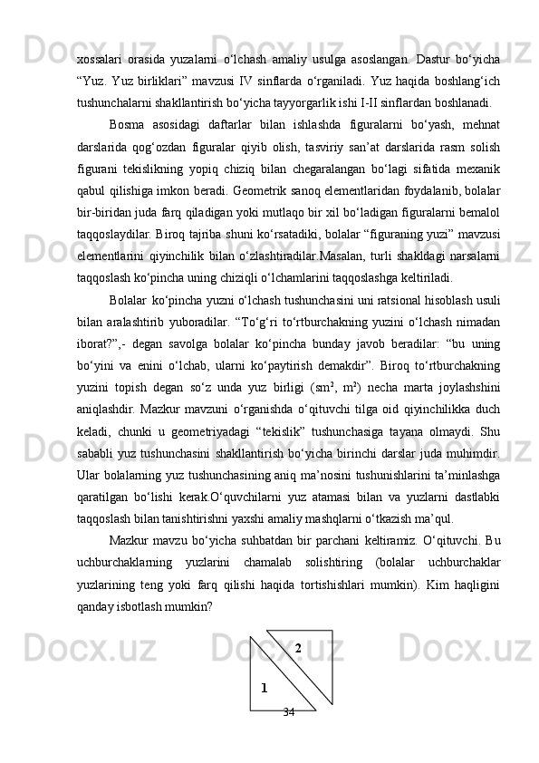 xossalari   orasida   yuzalarni   o‘lchash   amaliy   usulga   asoslangan.   Dastur   bo‘yicha
“Yuz.   Yuz   birliklari”   mavzusi   IV   sinflarda   o‘rganiladi.   Yuz   haqida   boshlang‘ich
tushunchalarni shakllantirish bo‘yicha tayyorgarlik ishi I-II sinflardan boshlanadi.
Bosma   asosidagi   daftarlar   bilan   ishlashda   figuralarni   bo‘yash,   mehnat
darslarida   qog‘ozdan   figuralar   qiyib   olish,   tasviriy   san’at   darslarida   rasm   solish
figurani   tekislikning   yopiq   chiziq   bilan   chegaralangan   bo‘lagi   sifatida   mexanik
qabul qilishiga imkon beradi. Geometrik sanoq elementlaridan foydalanib, bolalar
bir-biridan juda farq qiladigan yoki mutlaqo bir xil bo‘ladigan figuralarni bemalol
taqqoslaydilar. Biroq tajriba   shuni   ko‘rsatadiki,   bolalar “figuraning yuzi” mavzusi
elementlarini   qiyinchilik   bilan   o‘zlashtiradilar.Masalan,   turli   shakldagi   narsalarni
taqqoslash ko‘pincha uning chiziqli o‘lchamlarini taqqoslashga keltiriladi.
Bolalar   ko‘pincha yuzni o‘lchash   tushunchasini uni ratsional   hisoblash   usuli
bilan   aralashtirib   yuboradilar.   “To‘g‘ri   to‘rtburchakning   yuzini   o‘lchash   nimadan
iborat?”,-   degan   savolga   bolalar   ko‘pincha   bunday   javob   beradilar:   “bu   uning
bo‘yini   va   enini   o‘lchab,   ularni   ko‘paytirish   demakdir”.   Biroq   to‘rtburchakning
yuzini   topish   degan   so‘z   unda   yuz   birligi   (sm 2
,   m 2
)   necha   marta   joylashshini
aniqlashdir.   Mazkur   mavzuni   o‘rganishda   o‘qituvchi   tilga   oid   qiyinchilikka   duch
keladi,   chunki   u   geometriyadagi   “tekislik”   tushunchasiga   tayana   olmaydi.   Shu
sababli   yuz   tushunchasini   shakllantirish   bo‘yicha   birinchi   darslar   juda   muhimdir.
Ular bolalarning yuz tushunchasining aniq ma’nosini tushunishlarini ta’minlashga
qaratilgan   bo‘lishi   kerak.O‘quvchilarni   yuz   atamasi   bilan   va   yuzlarni   dastlabki
taqqoslash bilan tanishtirishni yaxshi amaliy mashqlarni o‘tkazish ma’qul.
Mazkur   mavzu   bo‘yicha   suhbatdan   bir   parchani   keltiramiz.   O‘qituvchi.   Bu
uchburchaklarning   yuzlarini   chamalab   solishtiring   (bolalar   uchburchaklar
yuzlarining   teng   yoki   farq   qilishi   haqida   tortishishlari   mumkin).   Kim   haqligini
qanday isbotlash mumkin?
34 2
1 