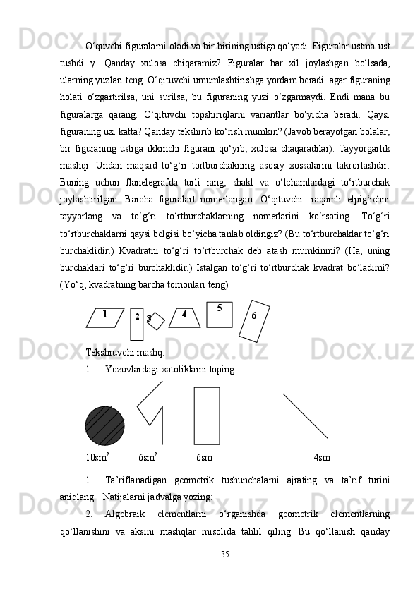 O‘quvchi   figuralarni   oladi   va   bir-birining   ustiga   qo‘yadi.   Figuralar   ustma-ust
tushdi  y.	  Qanday	  xulosa	  chiqaramiz?	  Figuralar	  har	  xil	  joylashgan	  bo‘lsada,
ularning yuzlari   teng.   O‘qituvchi umumlashtirishga   yordam   beradi: agar   figuraning
holati   o‘zgartirilsa,   uni   surilsa,   bu   figuraning   yuzi   o‘zgarmaydi.   Endi   mana   bu
figuralarga   qarang.   O‘qituvchi   topshiriqlarni   variantlar   bo‘yicha   beradi.   Qaysi
figuraning uzi katta? Qanday tekshirib ko‘rish mumkin? (Javob berayotgan bolalar,
bir   figuraning   ustiga   ikkinchi   figurani   qo‘yib,   xulosa   chaqaradilar).   Tayyorgarlik
mashqi.   Undan   maqsad   to‘g‘ri   tortburchakning   asosiy   xossalarini   takrorlashdir.
Buning   uchun   flanelegrafda   turli   rang,   shakl   va   o‘lchamlardagi   to‘rtburchak
joylashtirilgan.   Barcha   figuralart   nomerlangan.   O‘qituvchi:   raqamli   elpig‘ichni
tayyorlang   va   to‘g‘ri   to‘rtburchaklarning   nomerlarini   ko‘rsating.   To‘g‘ri
to‘rtburchaklarni qaysi belgisi bo‘yicha tanlab oldingiz? (Bu to‘rtburchaklar to‘g‘ri
burchaklidir.)   Kvadratni   to‘g‘ri   to‘rtburchak   deb   atash   mumkinmi?   (Ha,   uning
burchaklari   to‘g‘ri   burchaklidir.)   Istalgan   to‘g‘ri   to‘rtburchak   kvadrat   bo‘ladimi?
(Yo‘q, kvadratning barcha tomonlari teng).
Tekshruvchi   mashq:
1. Yozuvlardagi   xatoliklarni   toping.
10sm 2
            6sm 2
               6sm                                           4sm
1. Ta’riflanadigan   geometrik   tushunchalarni   ajrating   va   ta’rif   turini
aniqlang.	
  Natijalarni jadvalga yozing:
2. Algebraik   elementlarni   o‘rganishda   geometrik   elementlarning
qo‘llanishini   va   aksini   mashqlar   misolida   tahlil   qiling.   Bu   qo‘llanish   qanday
351
2
3 4 5
6 
