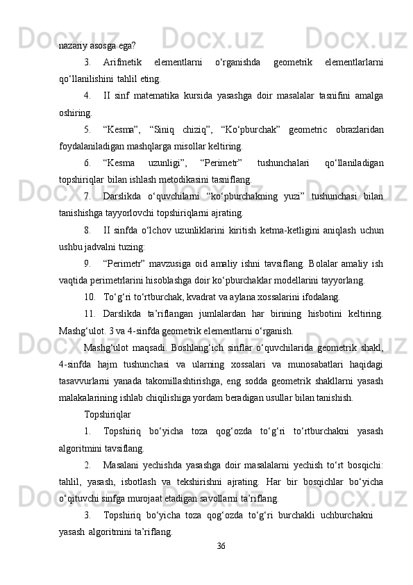 nazariy asosga ega?
3. Arifmetik   elementlarni   o‘rganishda   geometrik   elementlarlarni
qo‘llanilishini   tahlil  eting.
4. II   sinf   matematika   kursida   yasashga   doir   masalalar   tasnifini   amalga
oshiring.
5. “Kesma”,   “Siniq   chiziq”,   “Ko‘pburchak”   geometric   obrazlaridan
foydalaniladigan mashqlarga misollar keltiring.
6. “Kesma   uzunligi”,   “Perimetr”   tushunchalari   qo‘llaniladigan
topshiriqlar   bilan ishlash metodikasini tasniflang.
7. Darslikda   o‘quvchilarni   “ko‘pburchakning   yuzi”   tushunchasi   bilan
tanishishga tayyorlovchi topshiriqlarni ajrating.
8. II   sinfda   o‘lchov   uzunliklarini   kiritish   ketma-ketligini   aniqlash   uchun
ushbu jadvalni tuzing:
9. “Perimetr”   mavzusiga   oid   amaliy   ishni   tavsiflang.   Bolalar   amaliy   ish
vaqtida perimetrlarini hisoblashga doir ko‘pburchaklar modellarini tayyorlang.
10. To‘g‘ri   to‘rtburchak,   kvadrat   va   aylana   xossalarini   ifodalang.
11. Darslikda   ta’riflangan   jumlalardan   har   birining   hisbotini   keltiring.
Mashg‘ulot. 3 va 4-sinfda geometrik elementlarni o‘rganish.
Mashg‘ulot   maqsadi.   Boshlang‘ich   sinflar   o‘quvchilarida   geometrik   shakl,
4-sinfda   hajm   tushunchasi   va   ularning   xossalari   va   munosabatlari   haqidagi
tasavvurlarni   yanada   takomillashtirishga,   eng   sodda   geometrik   shakllarni   yasash
malakalarining ishlab chiqilishiga yordam beradigan usullar bilan tanishish.
Topshiriqlar
1. Topshiriq   bo‘yicha   toza   qog‘ozda   to‘g‘ri   to‘rtburchakni   yasash
algoritmini  tavsiflang.
2. Masalani   yechishda   yasashga   doir   masalalarni   yechish   to‘rt   bosqichi:
tahlil,   yasash,   isbotlash   va   tekshirishni   ajrating.   Har   bir   bosqichlar   bo‘yicha
o‘qituvchi sinfga murojaat etadigan savollarni ta’riflang.
3. Topshiriq   bo‘yicha   toza   qog‘ozda   to‘g‘ri   burchakli   uchburchakni  
yasash   algoritmini ta’riflang.
36 