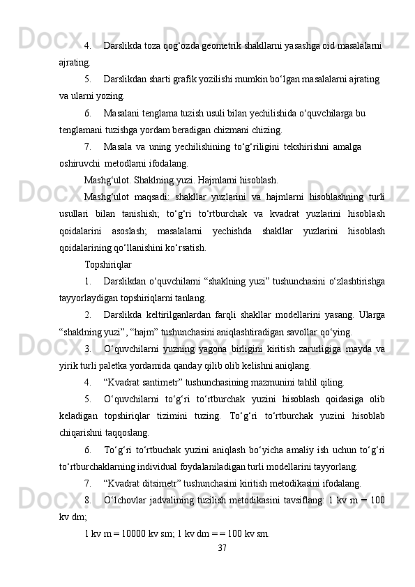 4. Darslikda   toza   qog‘ozda   geometrik   shakllarni   yasashga   oid   masalalarni  
ajrating.
5. Darslikdan sharti grafik yozilishi mumkin bo‘lgan masalalarni ajrating 
va ularni  yozing.
6. Masalani tenglama tuzish usuli bilan yechilishida o‘quvchilarga bu 
tenglamani tuzishga yordam beradigan chizmani chizing.
7. Masala   va   uning   yechilishining   to‘g‘riligini   tekshirishni   amalga  
oshiruvchi   metodlarni ifodalang.
Mashg‘ulot.   Shaklning   yuzi.   Hajmlarni   hisoblash.
Mashg‘ulot   maqsadi:   shakllar   yuzlarini   va   hajmlarni   hisoblashning   turli
usullari   bilan   tanishish;   to‘g‘ri   to‘rtburchak   va   kvadrat   yuzlarini   hisoblash
qoidalarini   asoslash;   masalalarni   yechishda   shakllar   yuzlarini   hisoblash
qoidalarining qo‘llanishini ko‘rsatish.
Topshiriqlar
1. Darslikdan o‘quvchilarni “shaklning yuzi” tushunchasini o‘zlashtirishga
tayyorlaydigan topshiriqlarni tanlang.
2. Darslikda   keltirilganlardan   farqli   shakllar   modellarini   yasang.   Ularga
“shaklning yuzi”, “hajm” tushunchasini aniqlashtiradigan savollar qo‘ying.
3. O‘quvchilarni   yuzning   yagona   birligini   kiritish   zarurligiga   mayda   va
yirik turli paletka yordamida qanday qilib olib kelishni aniqlang.
4. “Kvadrat   santimetr”   tushunchasining   mazmunini   tahlil   qiling.
5. O‘quvchilarni   to‘g‘ri   to‘rtburchak   yuzini   hisoblash   qoidasiga   olib
keladigan   topshiriqlar   tizimini   tuzing.   To‘g‘ri   to‘rtburchak   yuzini   hisoblab
chiqarishni  taqqoslang.
6. To‘g‘ri   to‘rtbuchak   yuzini   aniqlash   bo‘yicha   amaliy   ish   uchun   to‘g‘ri
to‘rtburchaklarning individual foydalaniladigan turli modellarini tayyorlang.
7. “Kvadrat   ditsimetr”   tushunchasini   kiritish   metodikasini   ifodalang.
8. O‘lchovlar   jadvalining   tuzilish   metodikasini   tavsiflang:   1   kv   m   =   100
kv dm;
1 kv m = 10000 kv sm; 1 kv dm   =   = 100   kv   sm.
37 